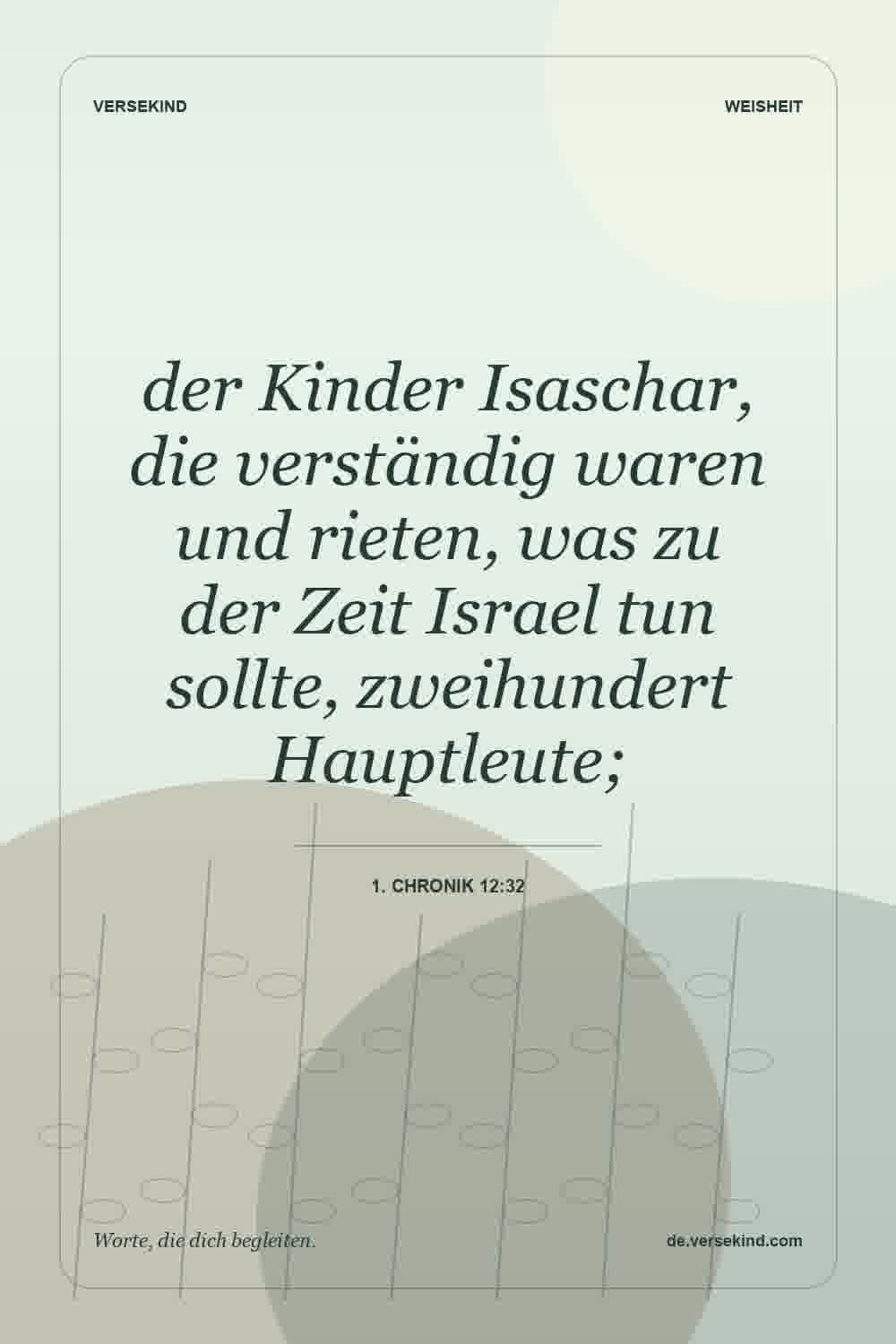 der Kinder Isaschar, die verständig waren und rieten, was zu der Zeit Israel tun sollte, zweihundert Hauptleute; — 1. Chronik 12:32