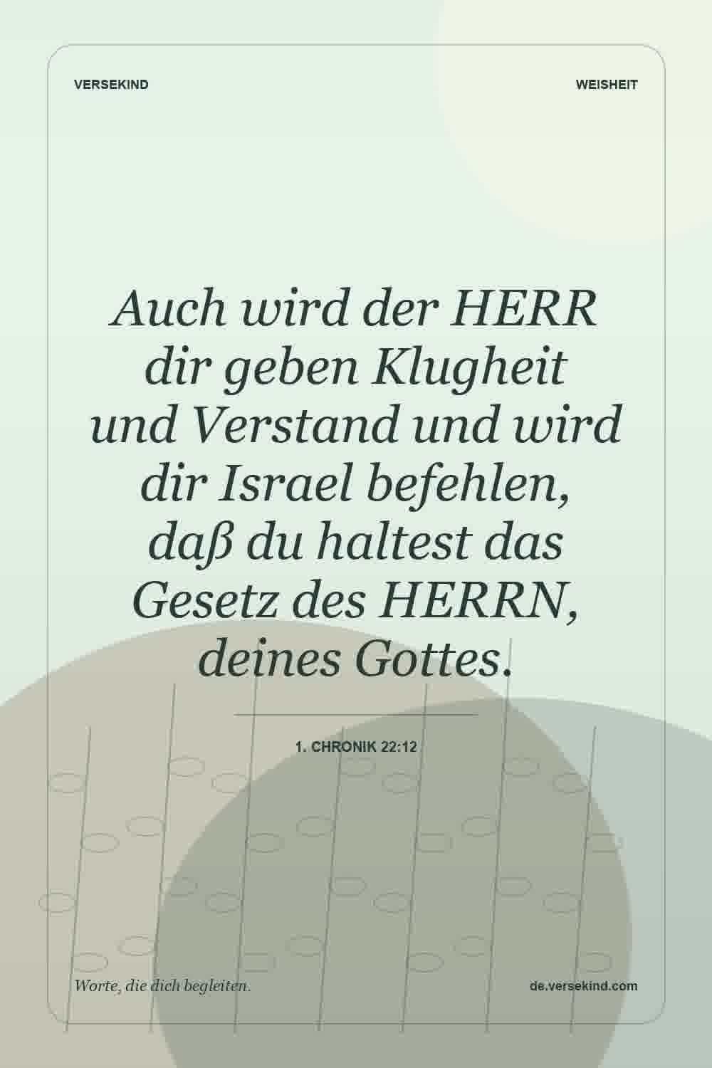 Auch wird der HERR dir geben Klugheit und Verstand und wird dir Israel befehlen, daß du haltest das Gesetz des HERRN, deines Gottes. — 1. Chronik 22:12
