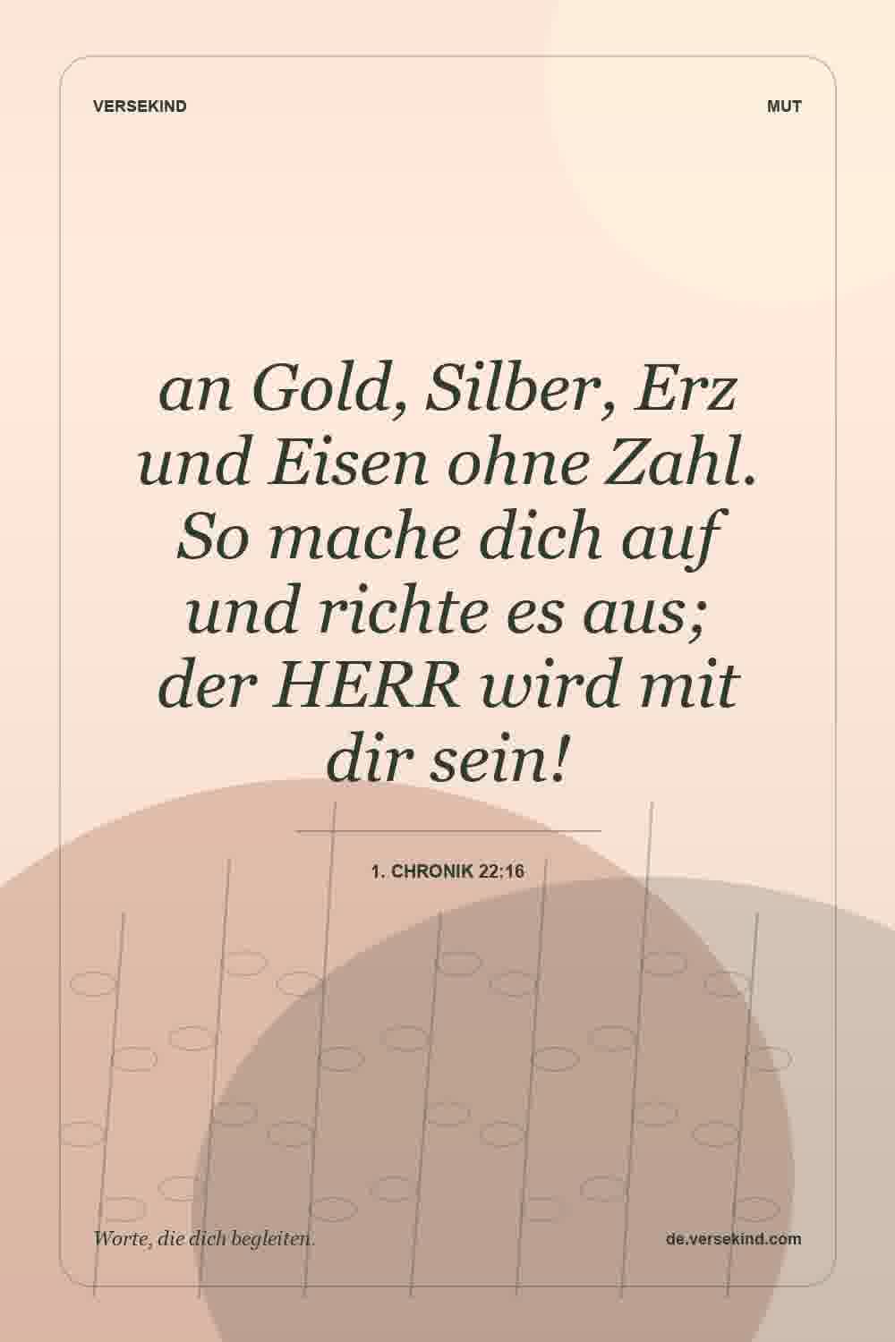 an Gold, Silber, Erz und Eisen ohne Zahl. So mache dich auf und richte es aus; der HERR wird mit dir sein! — 1. Chronik 22:16