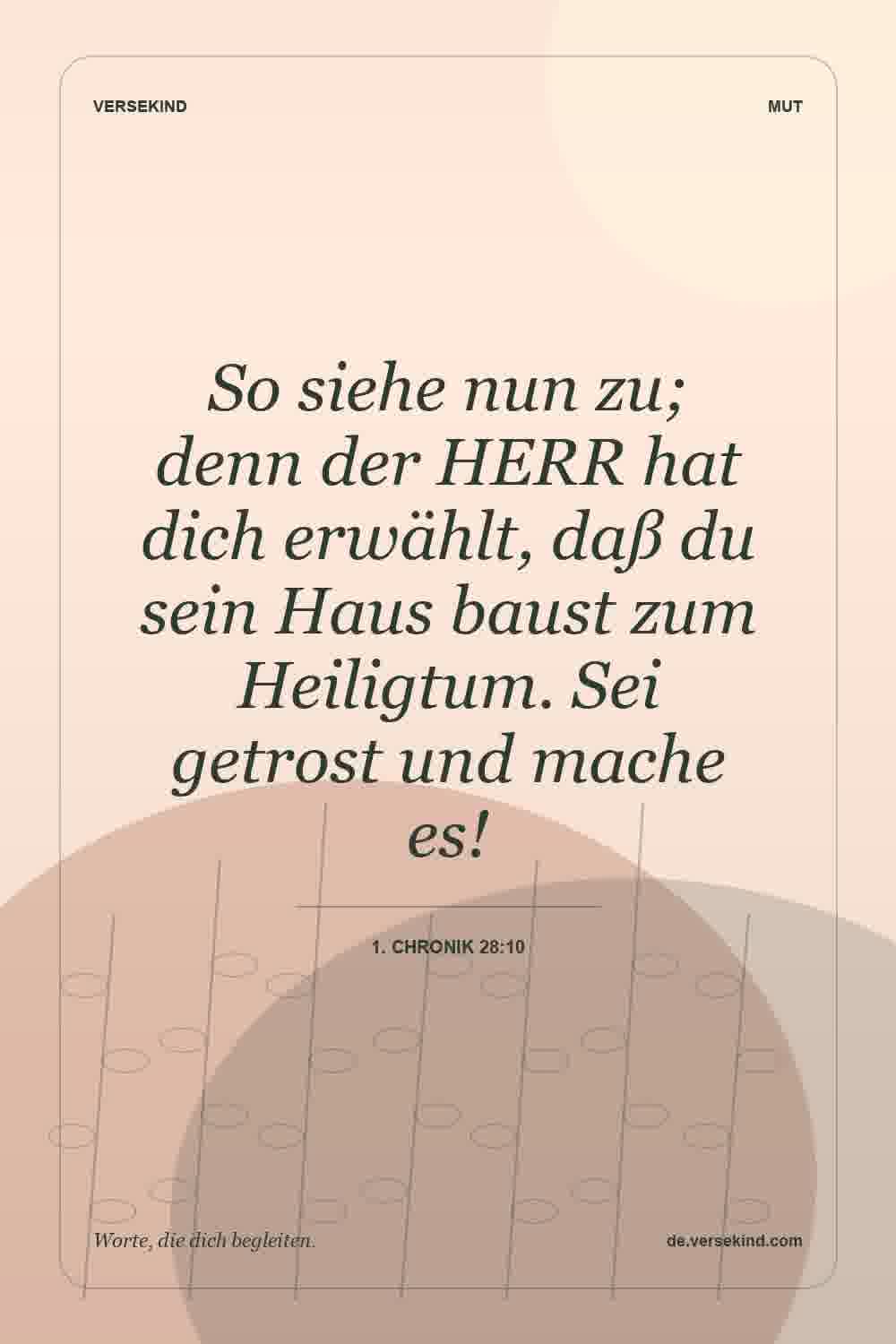 So siehe nun zu; denn der HERR hat dich erwählt, daß du sein Haus baust zum Heiligtum. Sei getrost und mache es! — 1. Chronik 28:10