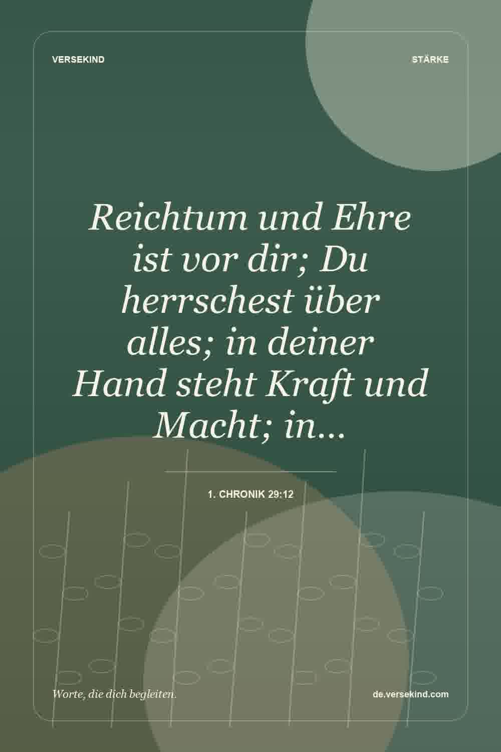 Reichtum und Ehre ist vor dir; Du herrschest über alles; in deiner Hand steht Kraft und Macht; in… — 1. Chronik 29:12