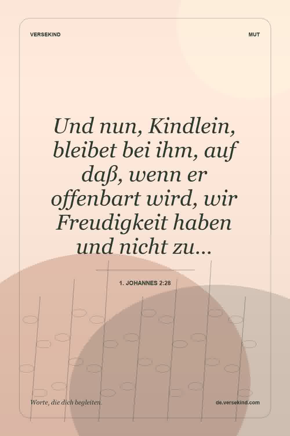 Und nun, Kindlein, bleibet bei ihm, auf daß, wenn er offenbart wird, wir Freudigkeit haben und nicht zu… — 1. Johannes 2:28