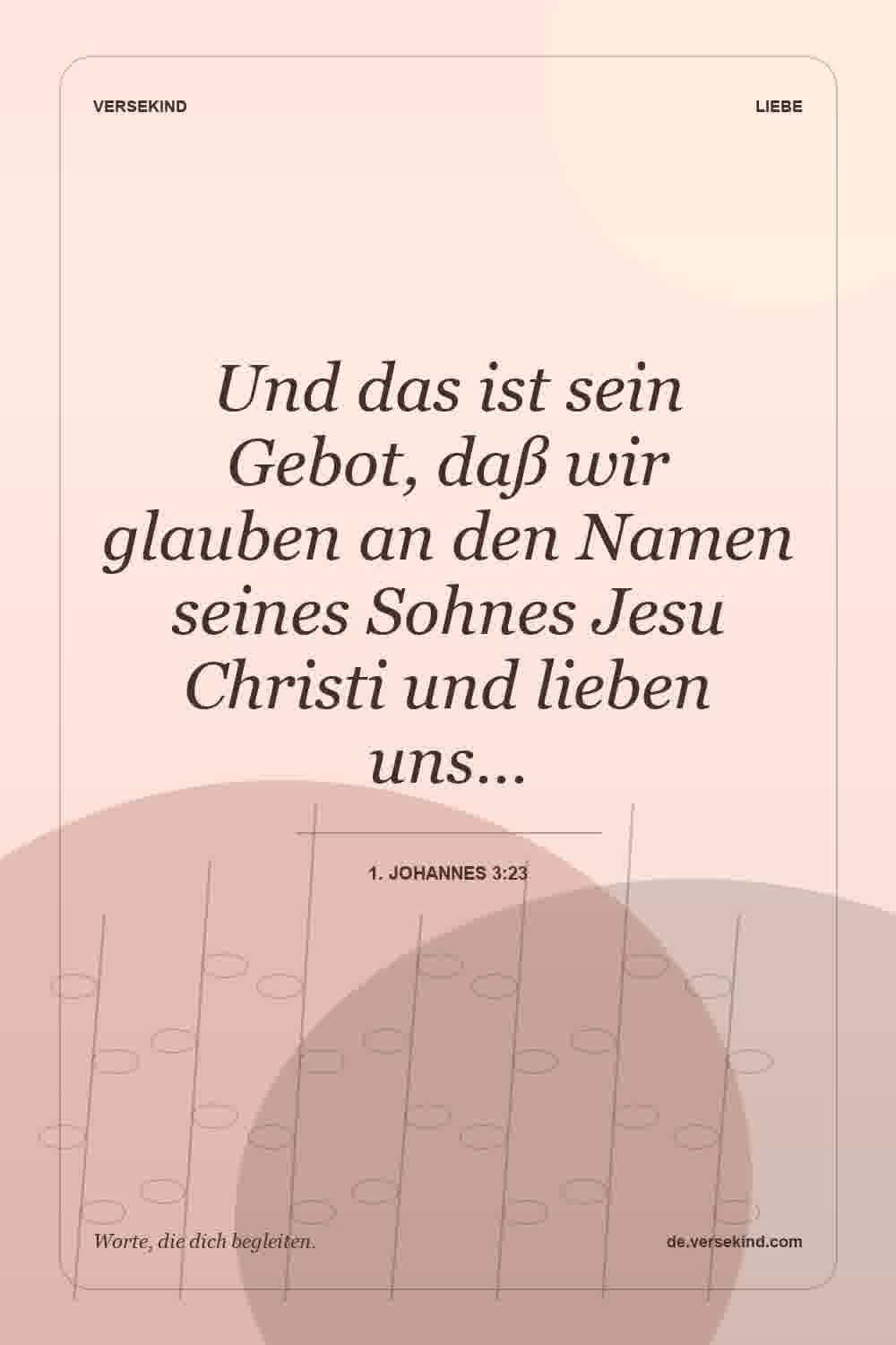 Und das ist sein Gebot, daß wir glauben an den Namen seines Sohnes Jesu Christi und lieben uns… — 1. Johannes 3:23