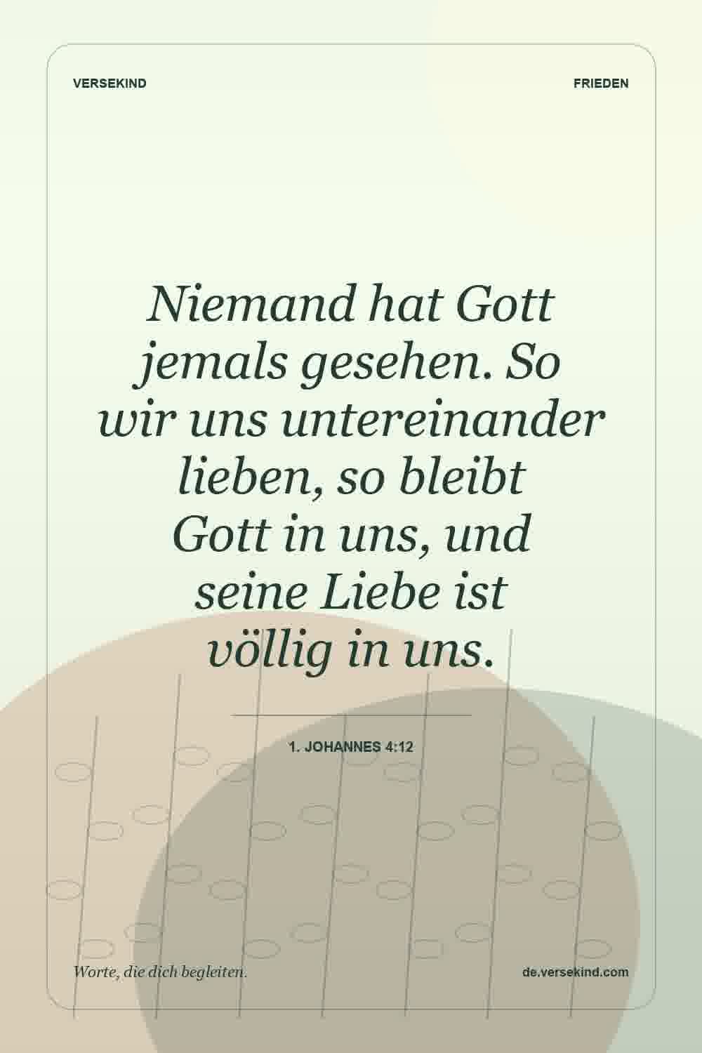 Niemand hat Gott jemals gesehen. So wir uns untereinander lieben, so bleibt Gott in uns, und seine Liebe ist völlig in uns. — 1. Johannes 4:12