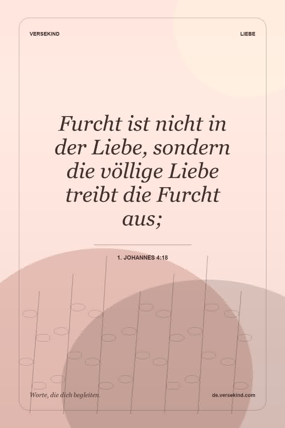 Furcht ist nicht in der Liebe, sondern die völlige Liebe treibt die Furcht aus; — 1. Johannes 4:18