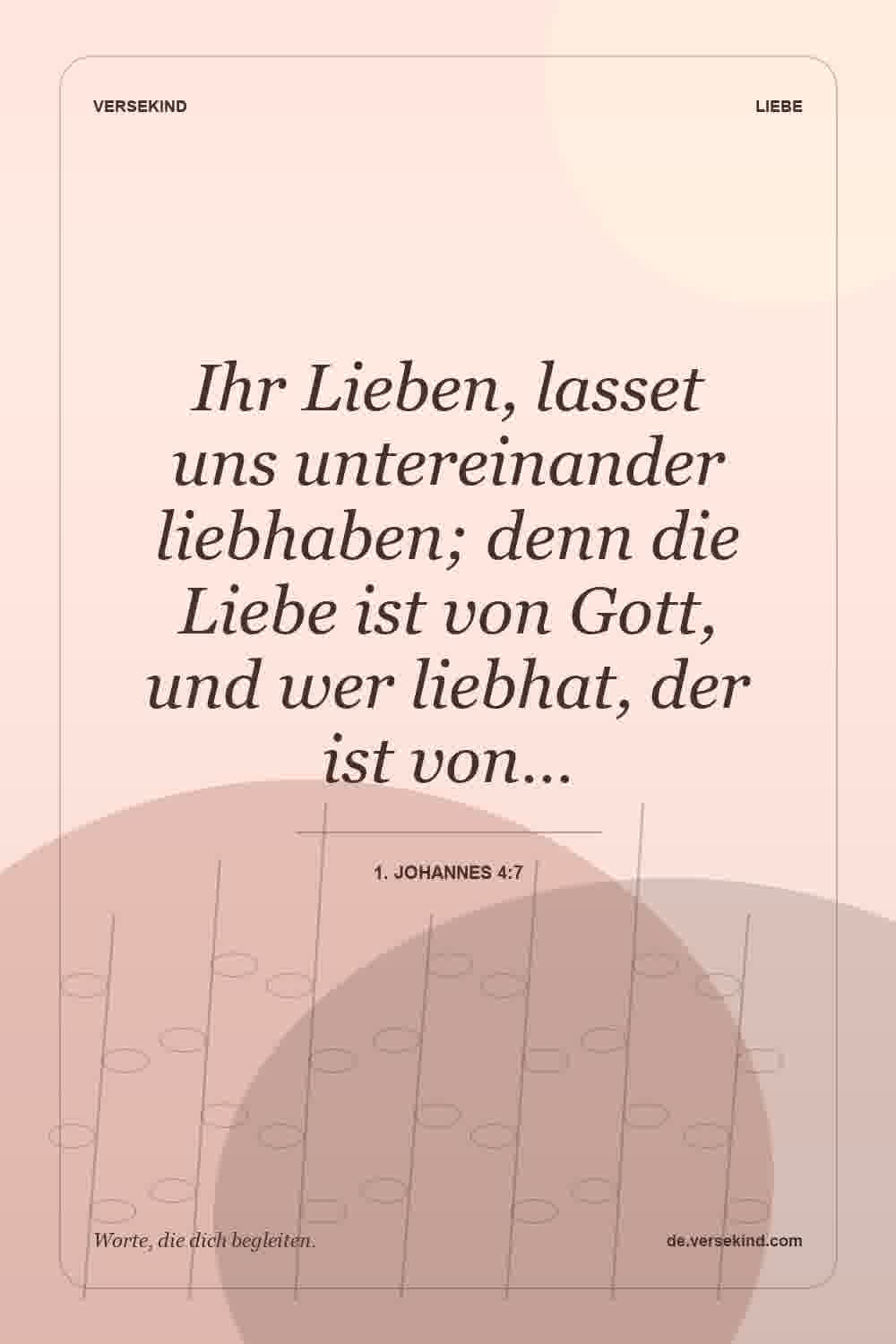 Ihr Lieben, lasset uns untereinander liebhaben; denn die Liebe ist von Gott, und wer liebhat, der ist von… — 1. Johannes 4:7