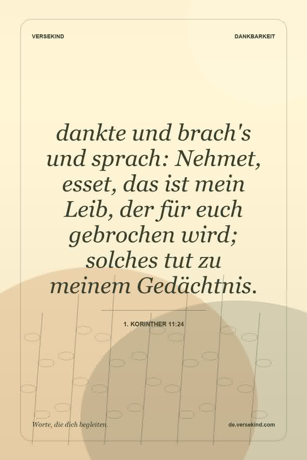 dankte und brach's und sprach: Nehmet, esset, das ist mein Leib, der für euch gebrochen wird; solches tut zu meinem Gedächtnis. — 1. Korinther 11:24