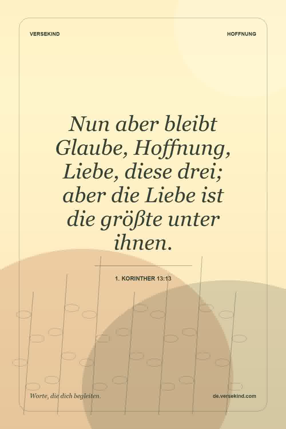 Nun aber bleibt Glaube, Hoffnung, Liebe, diese drei; aber die Liebe ist die größte unter ihnen. — 1. Korinther 13:13