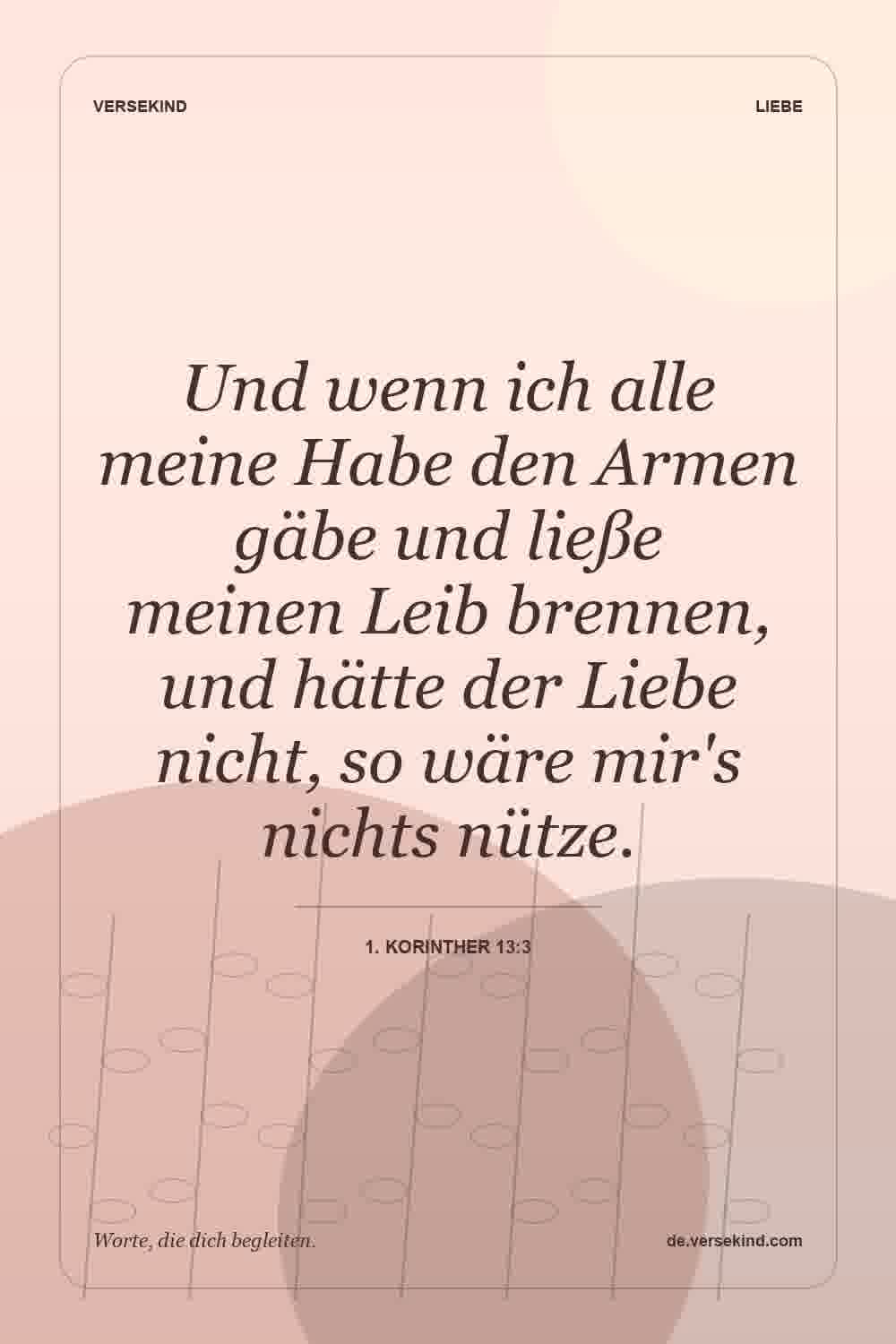Und wenn ich alle meine Habe den Armen gäbe und ließe meinen Leib brennen, und hätte der Liebe nicht, so wäre mir's nichts nütze. — 1. Korinther 13:3