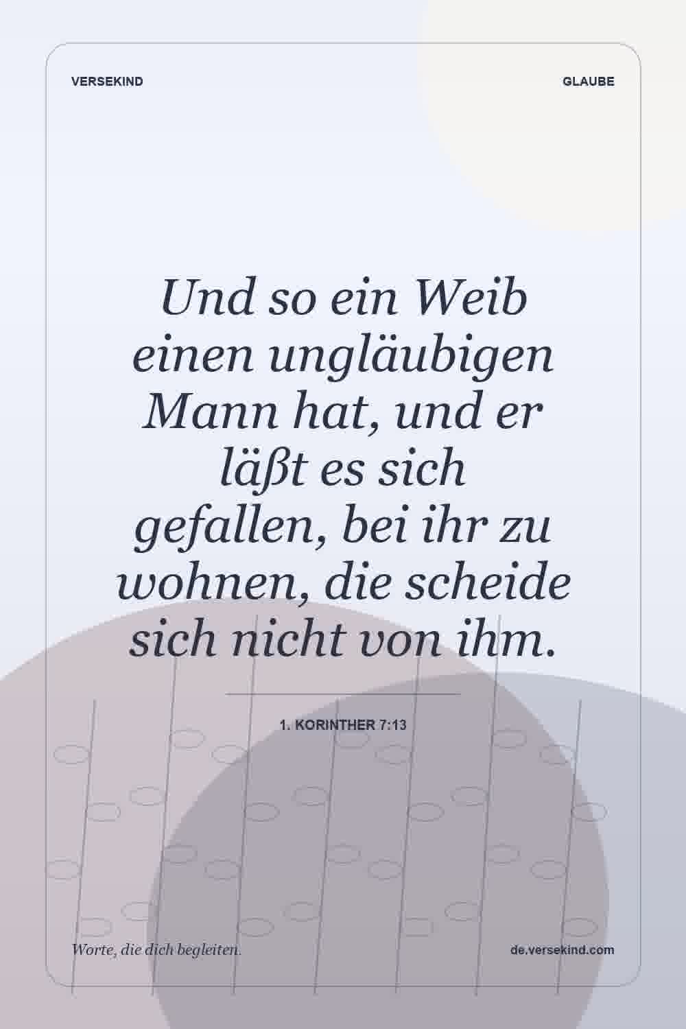 Und so ein Weib einen ungläubigen Mann hat, und er läßt es sich gefallen, bei ihr zu wohnen, die scheide sich nicht von ihm. — 1. Korinther 7:13