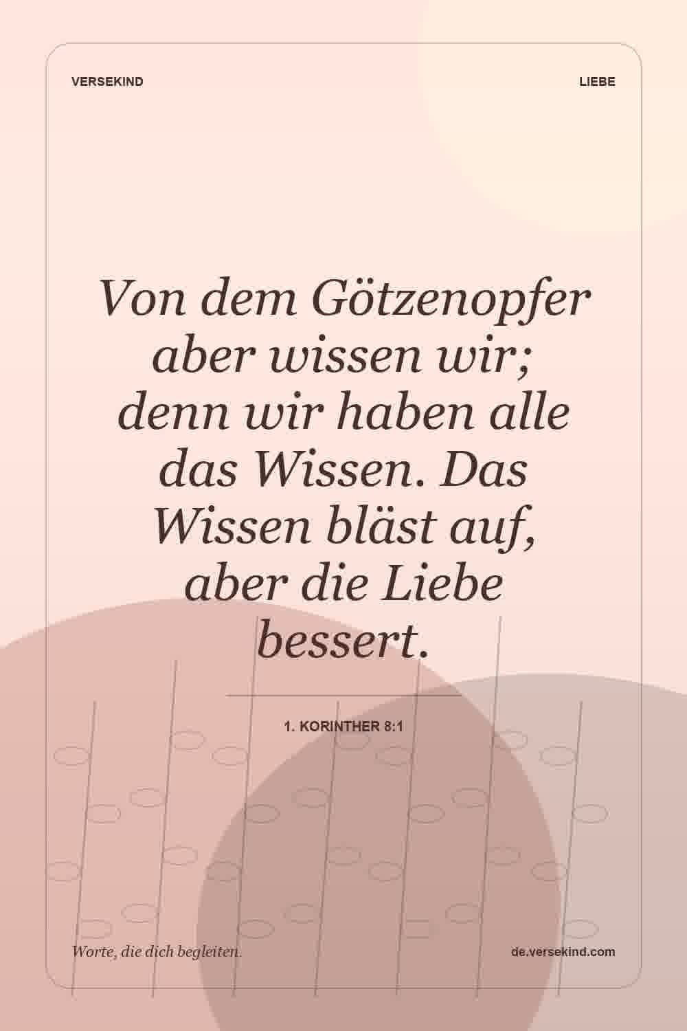 Von dem Götzenopfer aber wissen wir; denn wir haben alle das Wissen. Das Wissen bläst auf, aber die Liebe bessert. — 1. Korinther 8:1