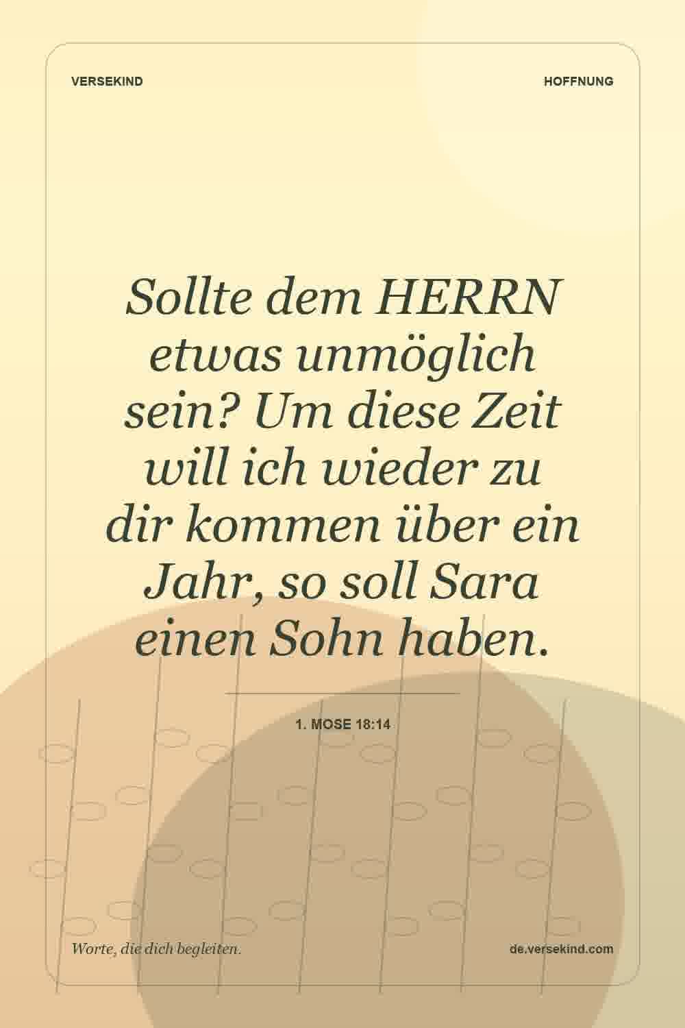Sollte dem HERRN etwas unmöglich sein? Um diese Zeit will ich wieder zu dir kommen über ein Jahr, so soll Sara einen Sohn haben. — 1. Mose 18:14