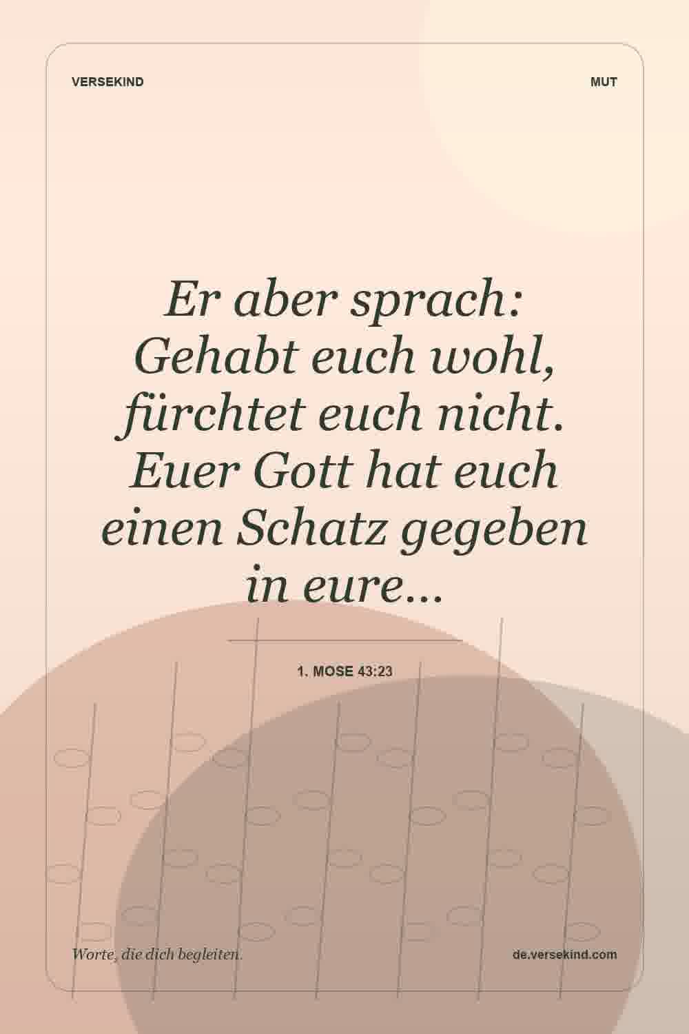 Er aber sprach: Gehabt euch wohl, fürchtet euch nicht. Euer Gott hat euch einen Schatz gegeben in eure… — 1. Mose 43:23