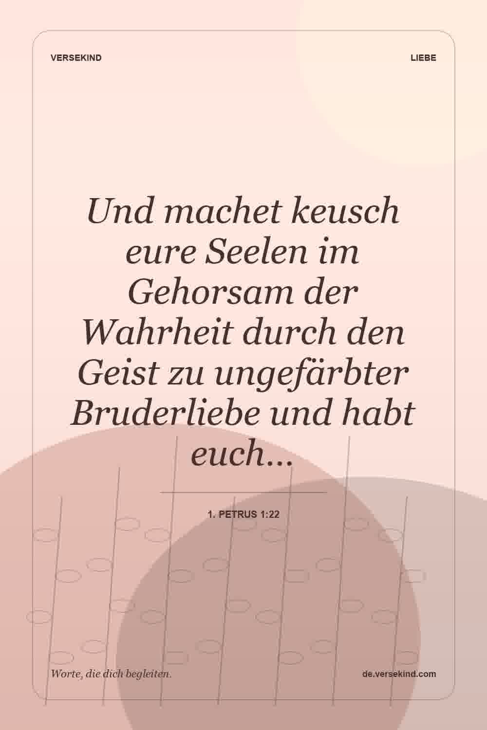 Und machet keusch eure Seelen im Gehorsam der Wahrheit durch den Geist zu ungefärbter Bruderliebe und habt euch… — 1. Petrus 1:22