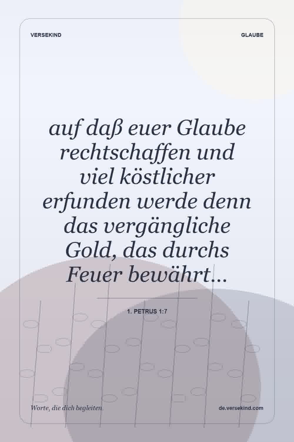 auf daß euer Glaube rechtschaffen und viel köstlicher erfunden werde denn das vergängliche Gold, das durchs Feuer bewährt… — 1. Petrus 1:7