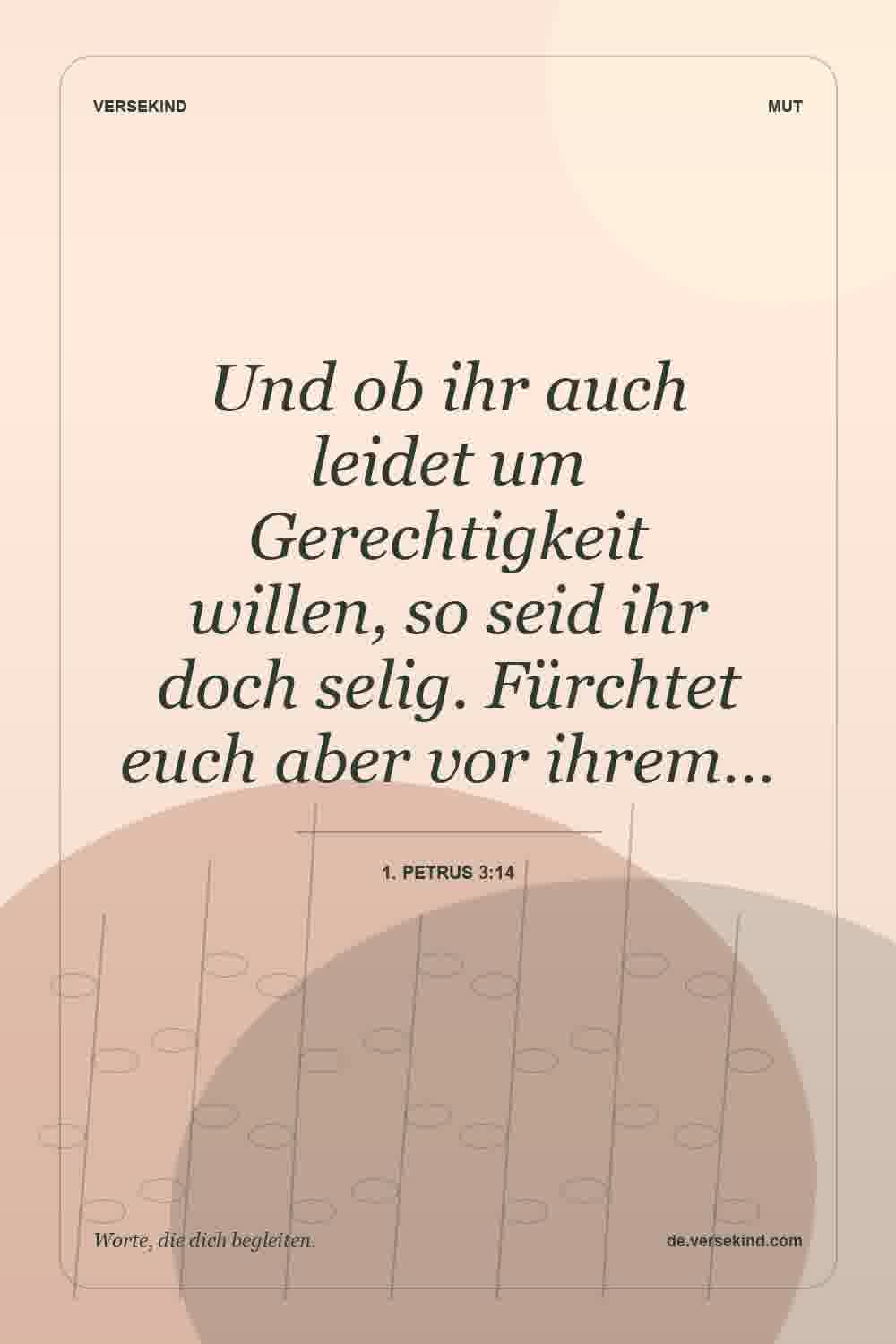 Und ob ihr auch leidet um Gerechtigkeit willen, so seid ihr doch selig. Fürchtet euch aber vor ihrem… — 1. Petrus 3:14