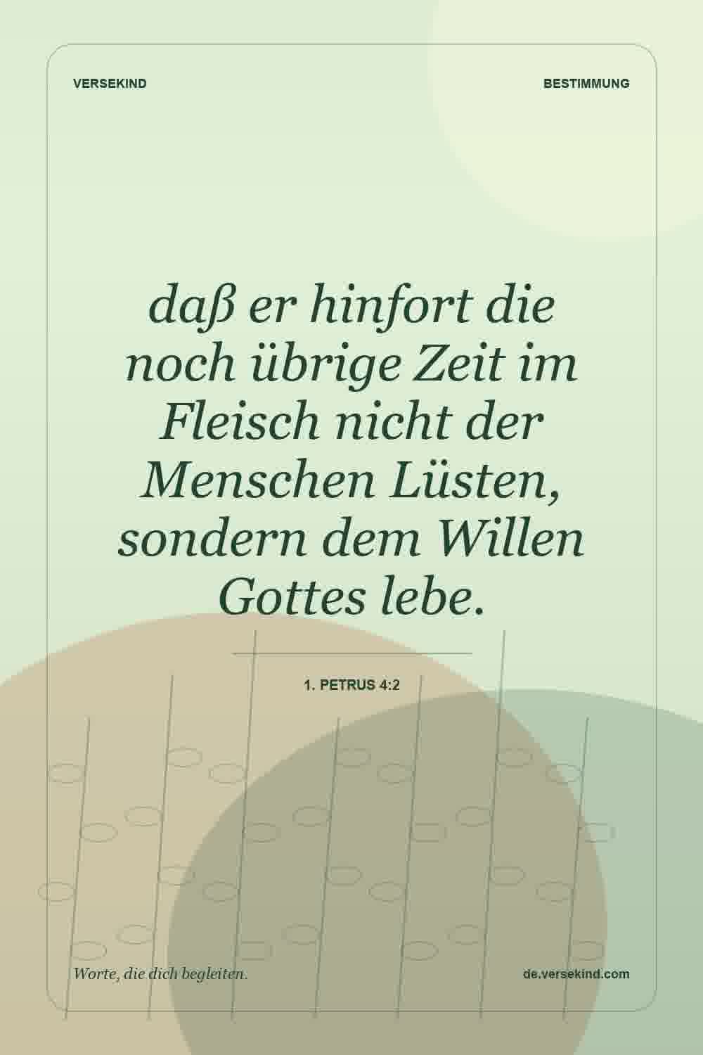 daß er hinfort die noch übrige Zeit im Fleisch nicht der Menschen Lüsten, sondern dem Willen Gottes lebe. — 1. Petrus 4:2
