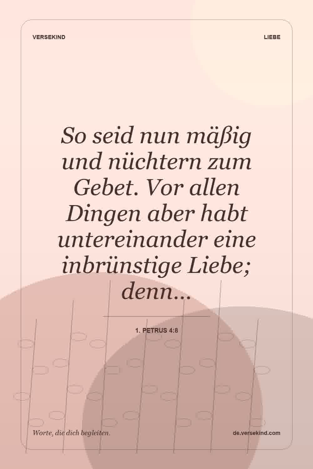 So seid nun mäßig und nüchtern zum Gebet. Vor allen Dingen aber habt untereinander eine inbrünstige Liebe; denn… — 1. Petrus 4:8