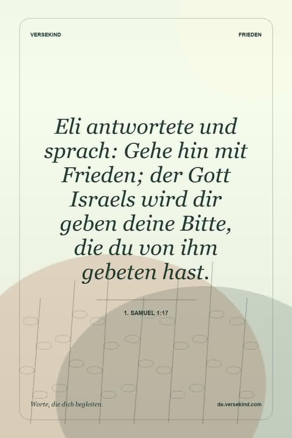 Eli antwortete und sprach: Gehe hin mit Frieden; der Gott Israels wird dir geben deine Bitte, die du von ihm gebeten hast. — 1. Samuel 1:17