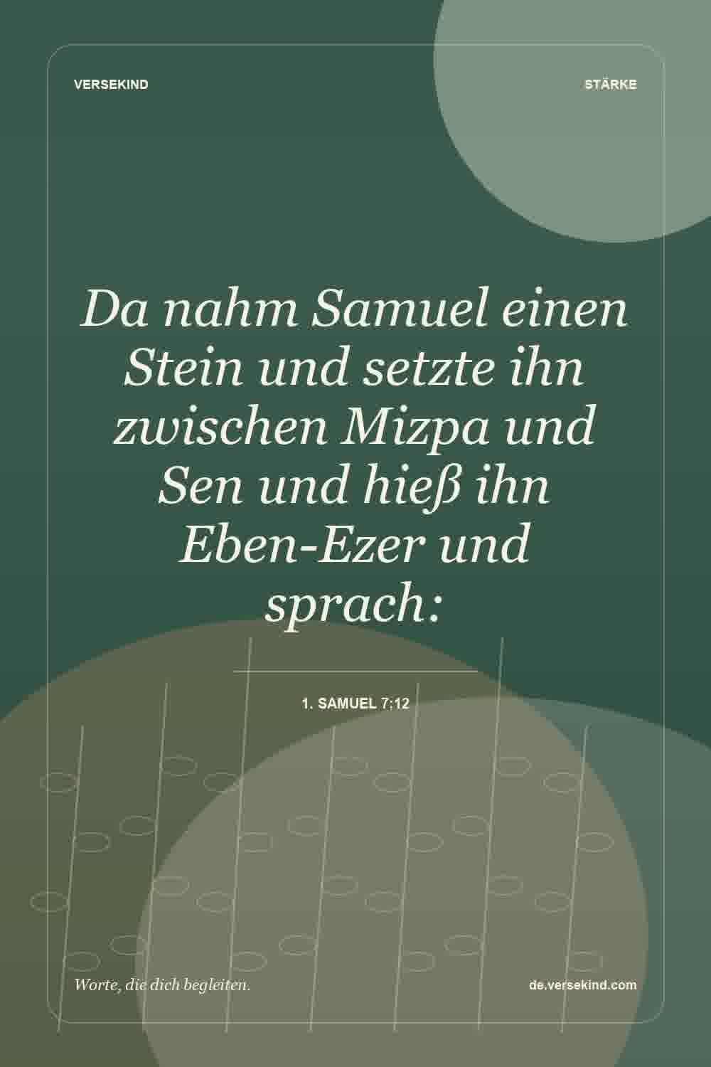 Da nahm Samuel einen Stein und setzte ihn zwischen Mizpa und Sen und hieß ihn Eben-Ezer und sprach: — 1. Samuel 7:12