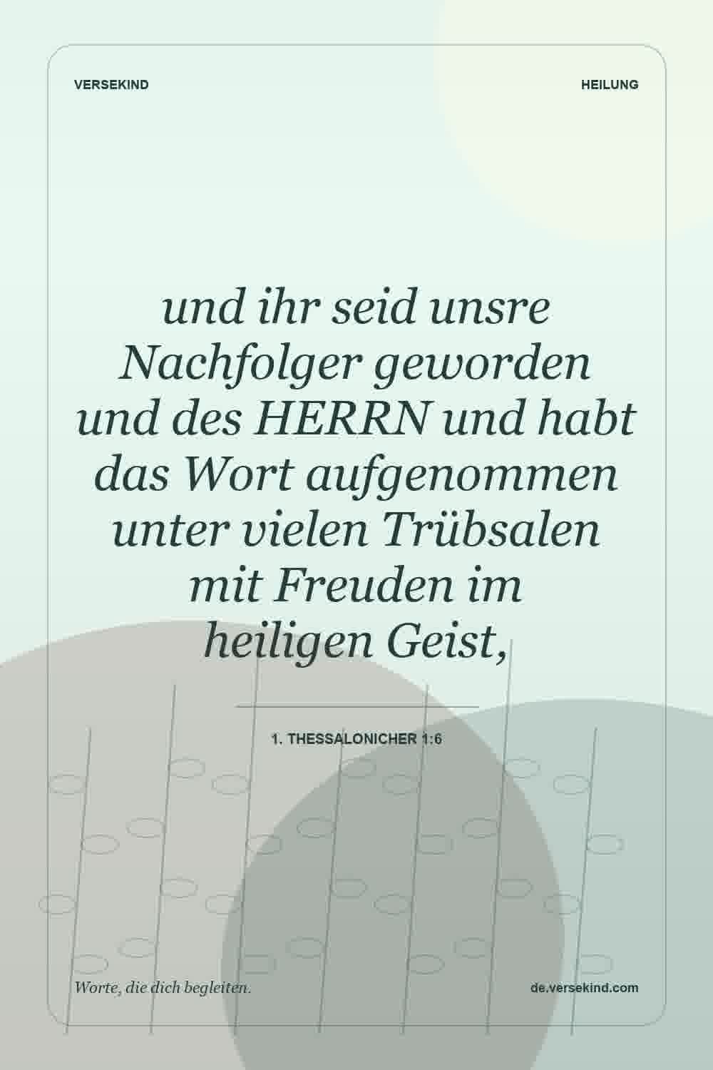 und ihr seid unsre Nachfolger geworden und des HERRN und habt das Wort aufgenommen unter vielen Trübsalen mit Freuden im heiligen Geist, — 1. Thessalonicher 1:6