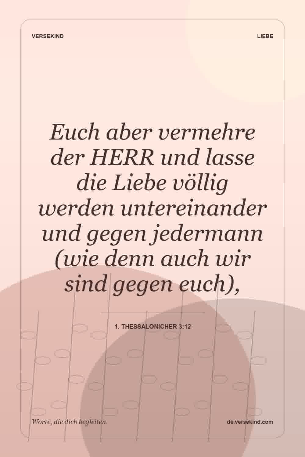 Euch aber vermehre der HERR und lasse die Liebe völlig werden untereinander und gegen jedermann (wie denn auch wir sind gegen euch), — 1. Thessalonicher 3:12