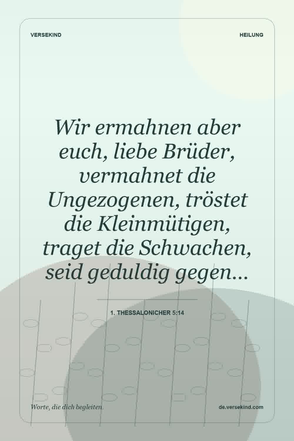 Wir ermahnen aber euch, liebe Brüder, vermahnet die Ungezogenen, tröstet die Kleinmütigen, traget die Schwachen, seid geduldig gegen… — 1. Thessalonicher 5:14