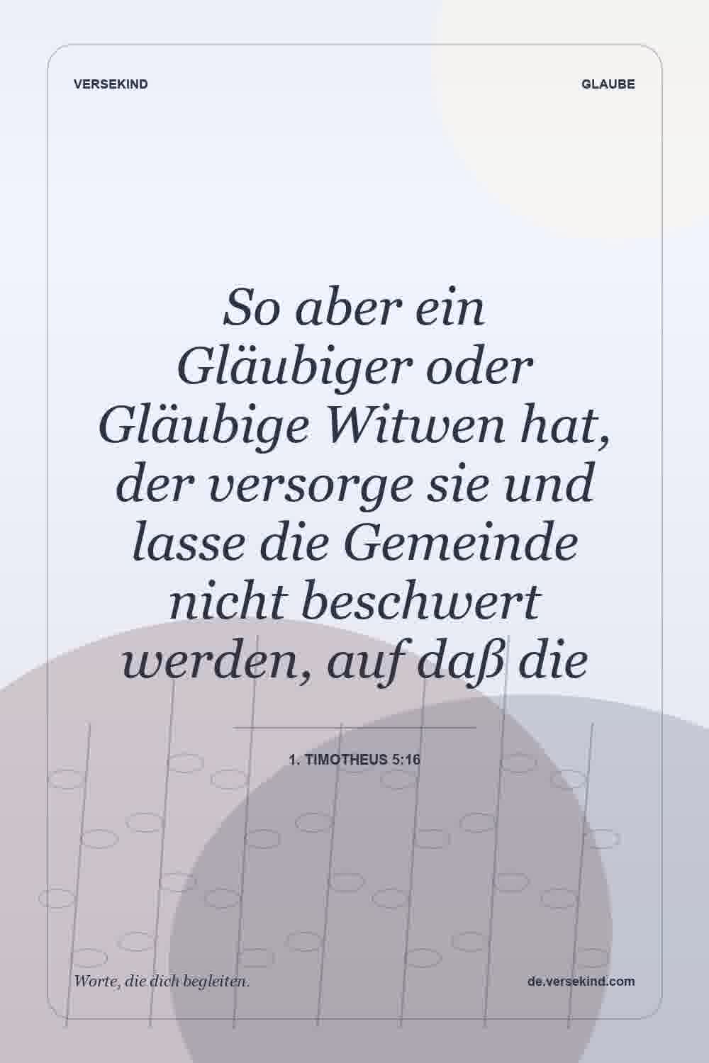 So aber ein Gläubiger oder Gläubige Witwen hat, der versorge sie und lasse die Gemeinde nicht beschwert werden, auf daß die — 1. Timotheus 5:16