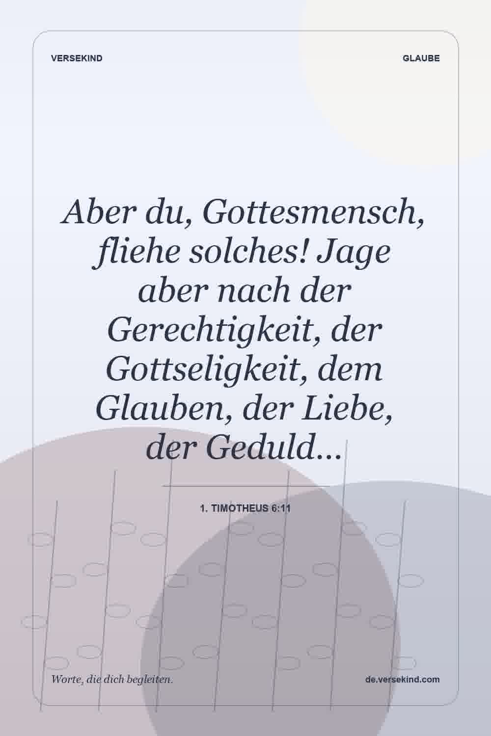 Aber du, Gottesmensch, fliehe solches! Jage aber nach der Gerechtigkeit, der Gottseligkeit, dem Glauben, der Liebe, der Geduld… — 1. Timotheus 6:11