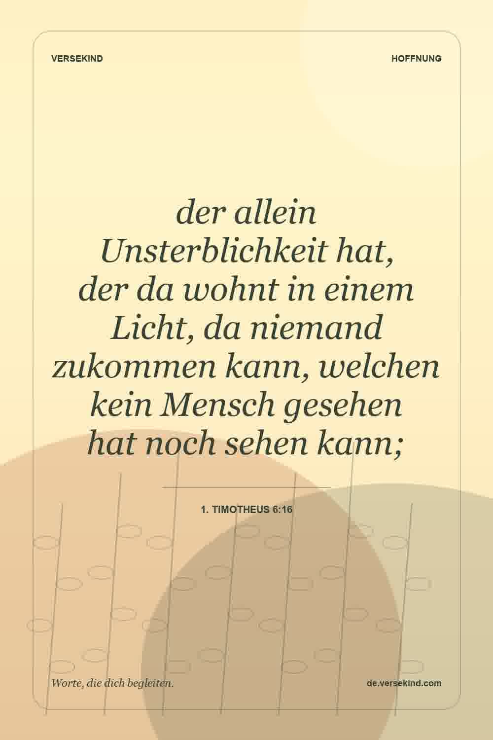 der allein Unsterblichkeit hat, der da wohnt in einem Licht, da niemand zukommen kann, welchen kein Mensch gesehen hat noch sehen kann; — 1. Timotheus 6:16
