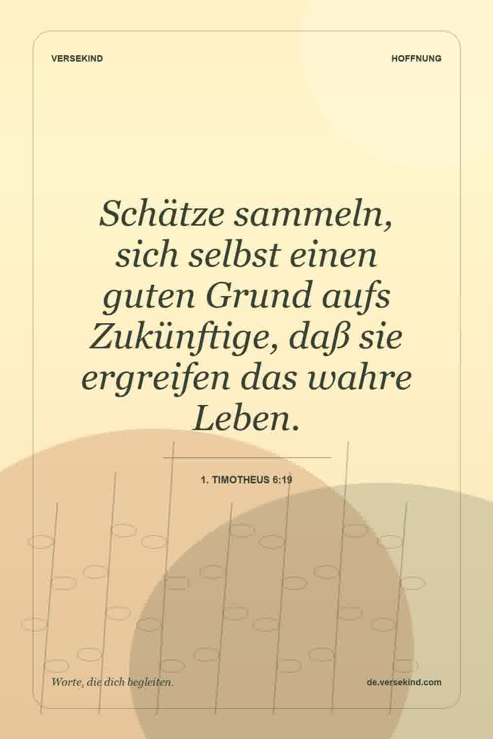 Schätze sammeln, sich selbst einen guten Grund aufs Zukünftige, daß sie ergreifen das wahre Leben. — 1. Timotheus 6:19