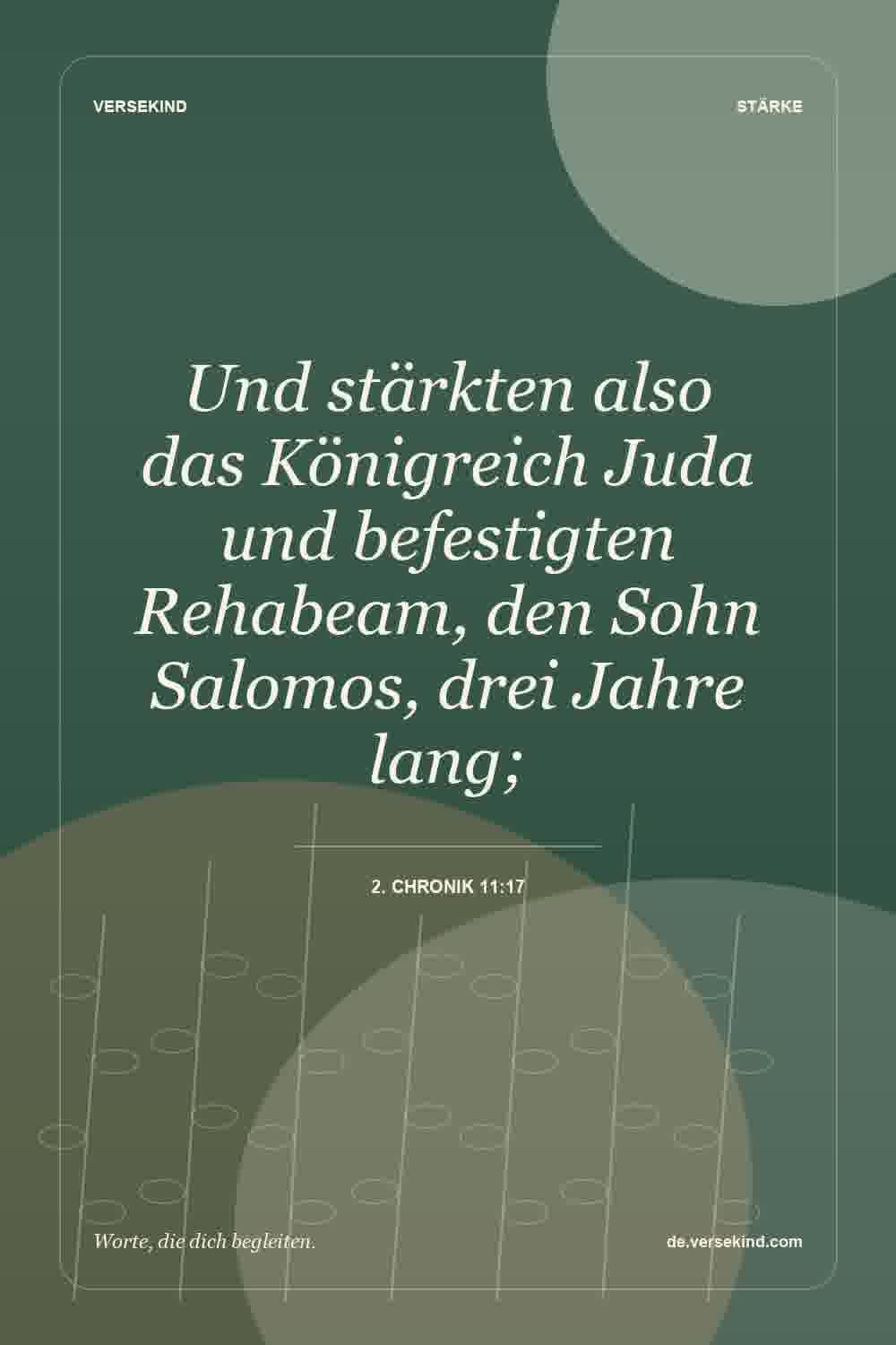 Und stärkten also das Königreich Juda und befestigten Rehabeam, den Sohn Salomos, drei Jahre lang; — 2. Chronik 11:17