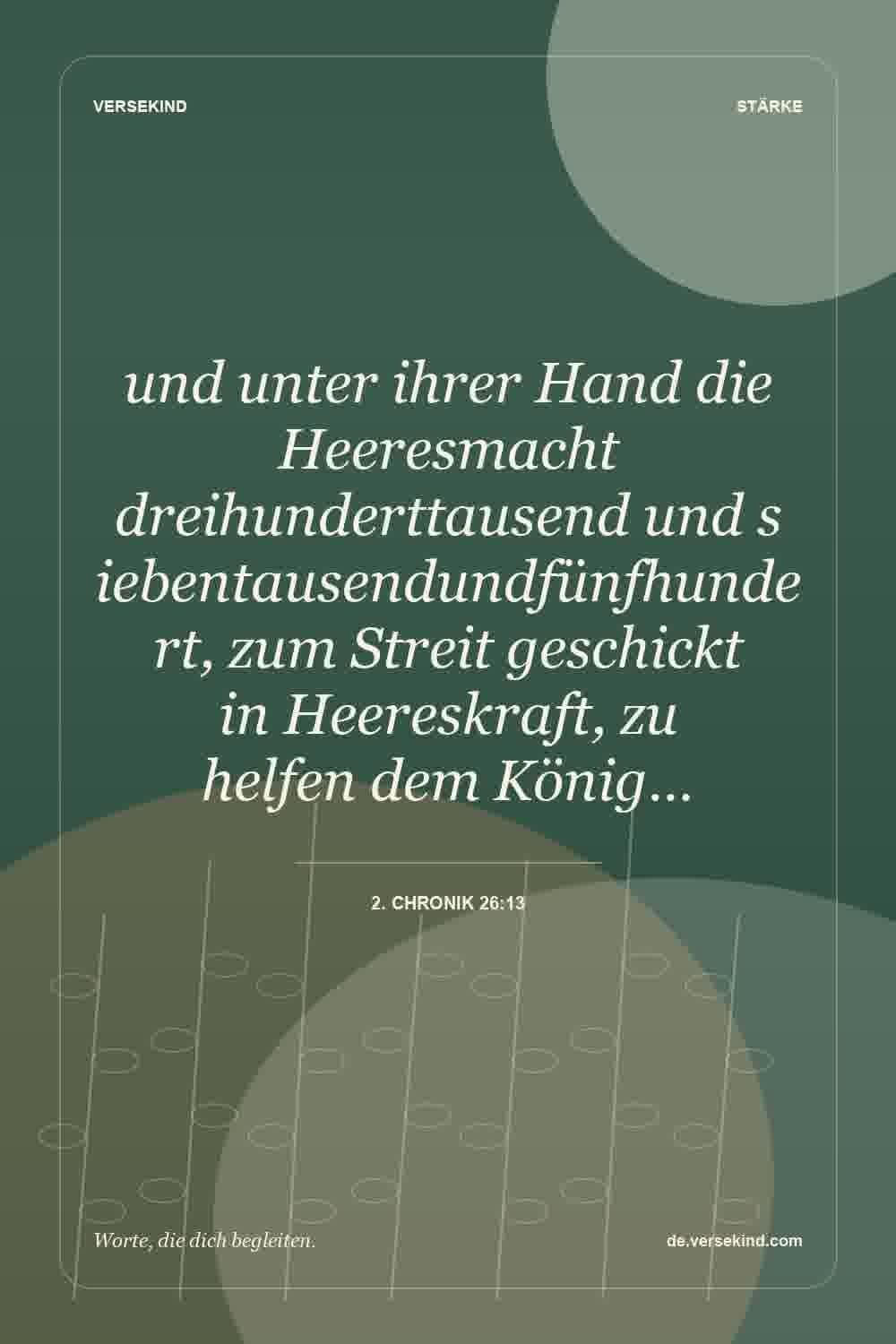 und unter ihrer Hand die Heeresmacht dreihunderttausend und siebentausendundfünfhundert, zum Streit geschickt in Heereskraft, zu helfen dem König… — 2. Chronik 26:13