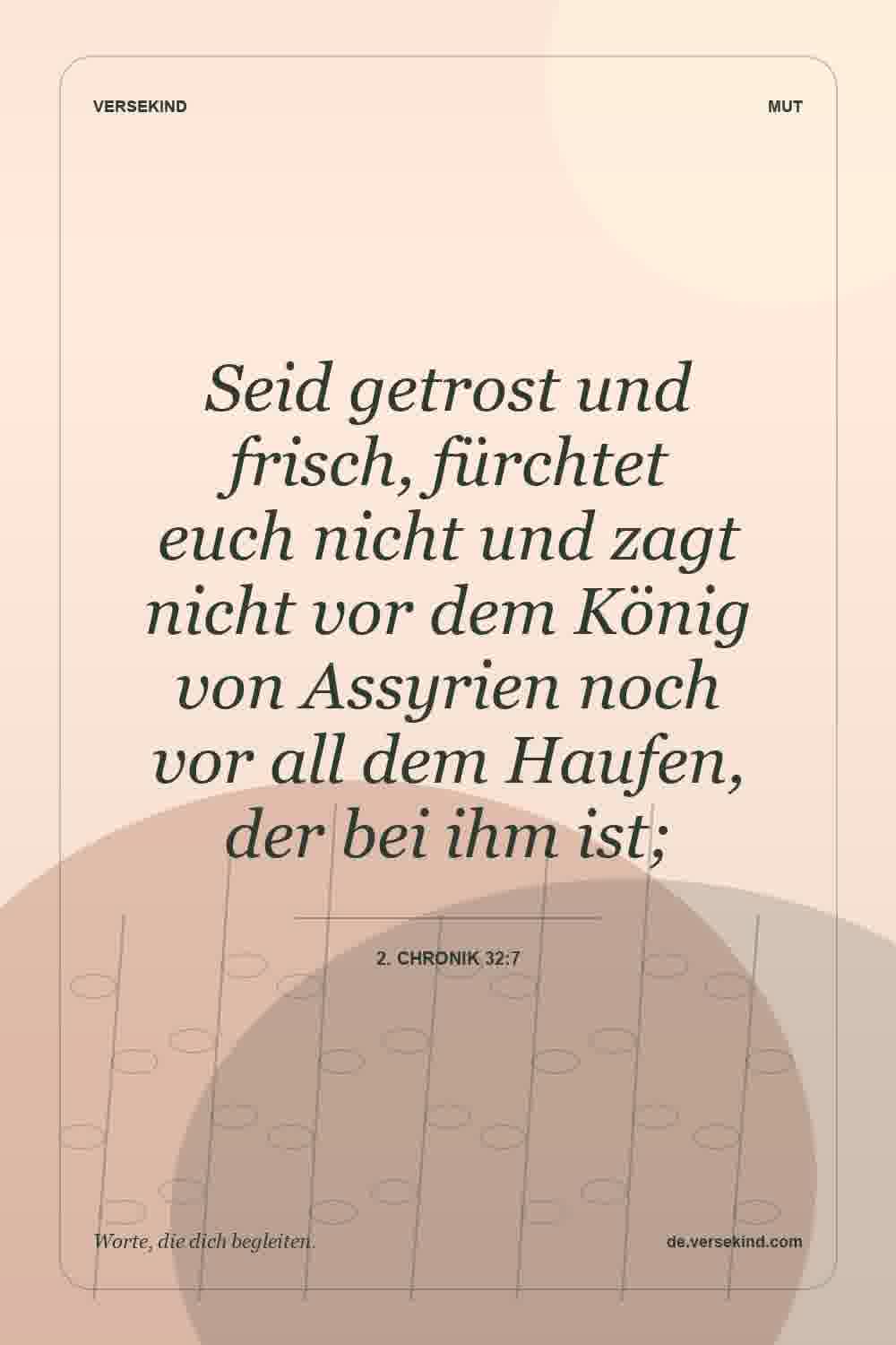 Seid getrost und frisch, fürchtet euch nicht und zagt nicht vor dem König von Assyrien noch vor all dem Haufen, der bei ihm ist; — 2. Chronik 32:7