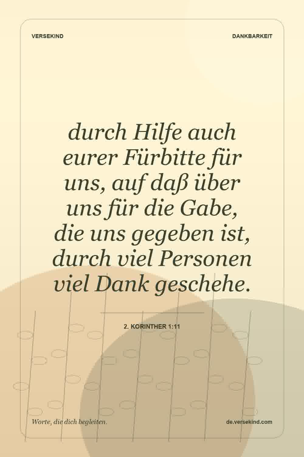 durch Hilfe auch eurer Fürbitte für uns, auf daß über uns für die Gabe, die uns gegeben ist, durch viel Personen viel Dank geschehe. — 2. Korinther 1:11