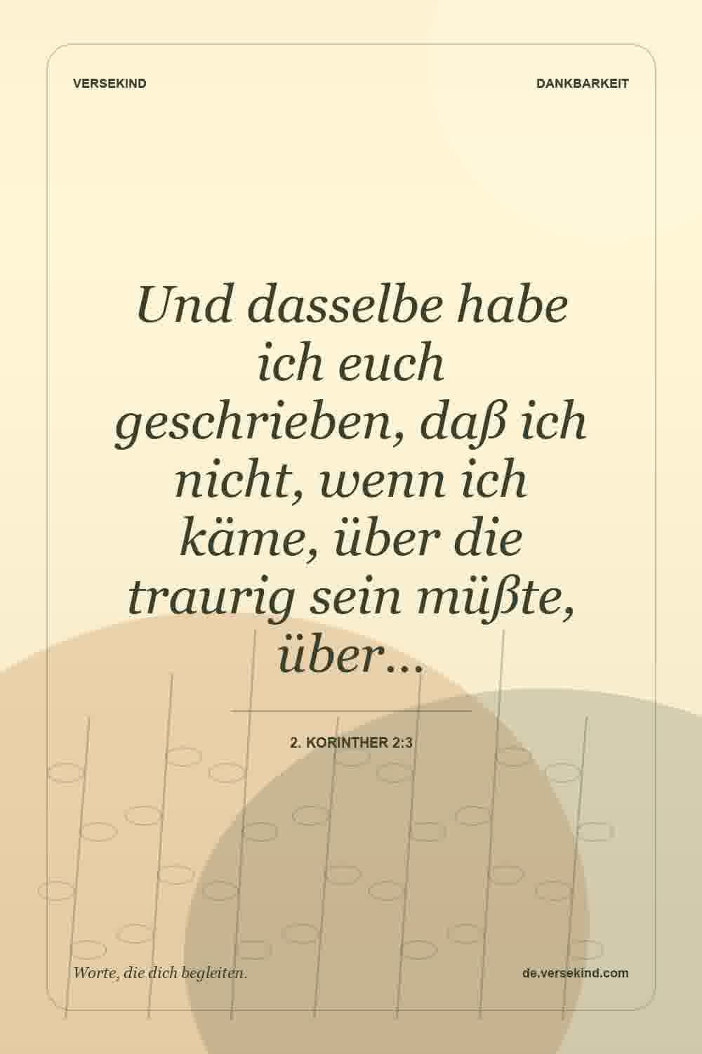 Und dasselbe habe ich euch geschrieben, daß ich nicht, wenn ich käme, über die traurig sein müßte, über… — 2. Korinther 2:3