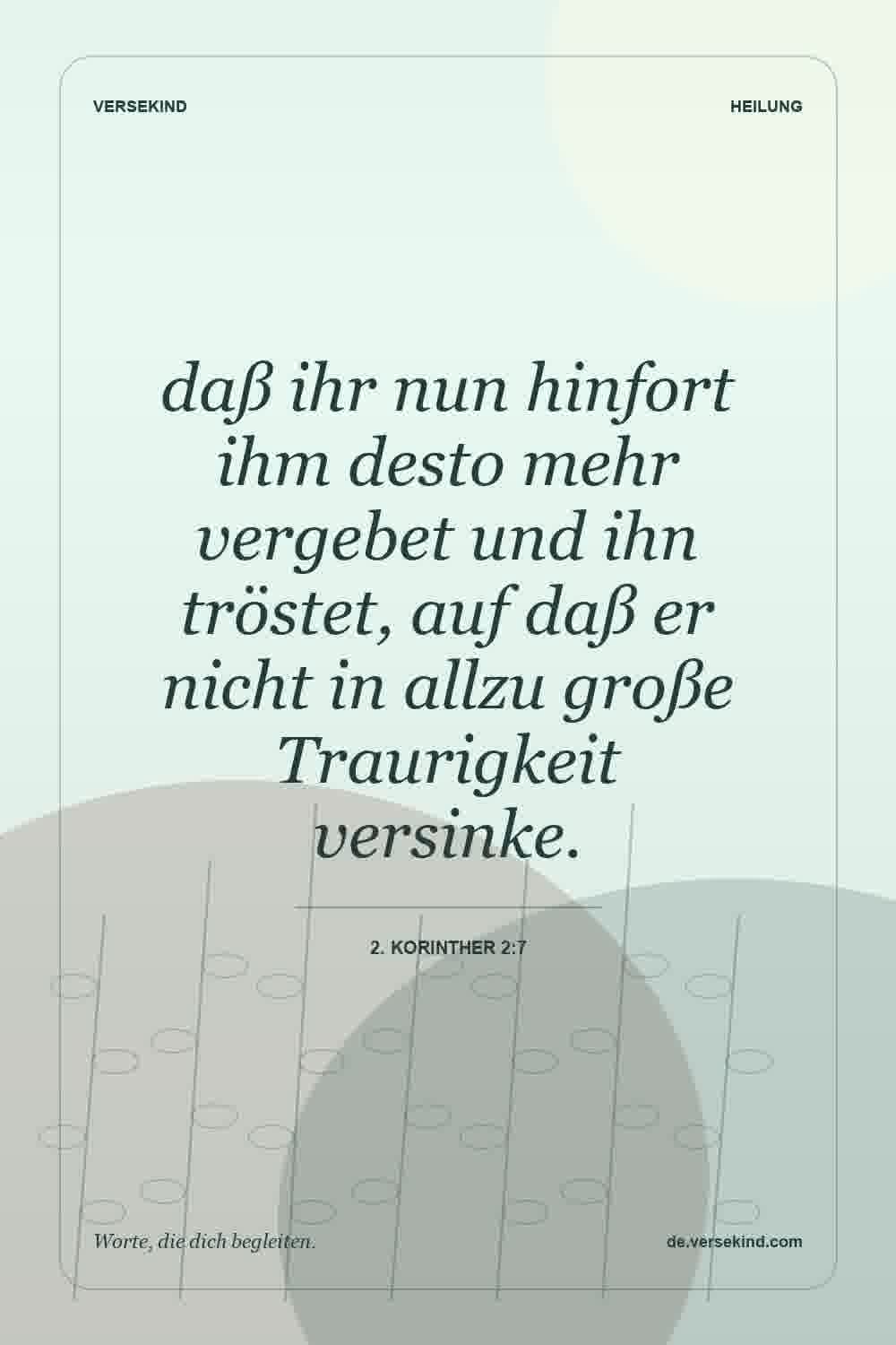 daß ihr nun hinfort ihm desto mehr vergebet und ihn tröstet, auf daß er nicht in allzu große Traurigkeit versinke. — 2. Korinther 2:7