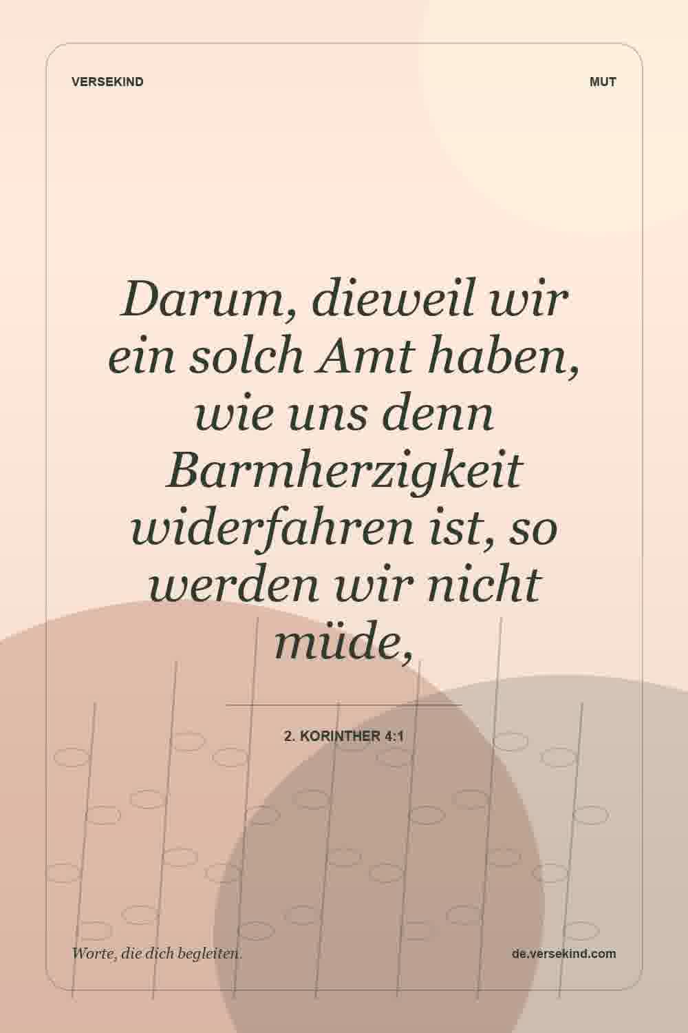 Darum, dieweil wir ein solch Amt haben, wie uns denn Barmherzigkeit widerfahren ist, so werden wir nicht müde, — 2. Korinther 4:1