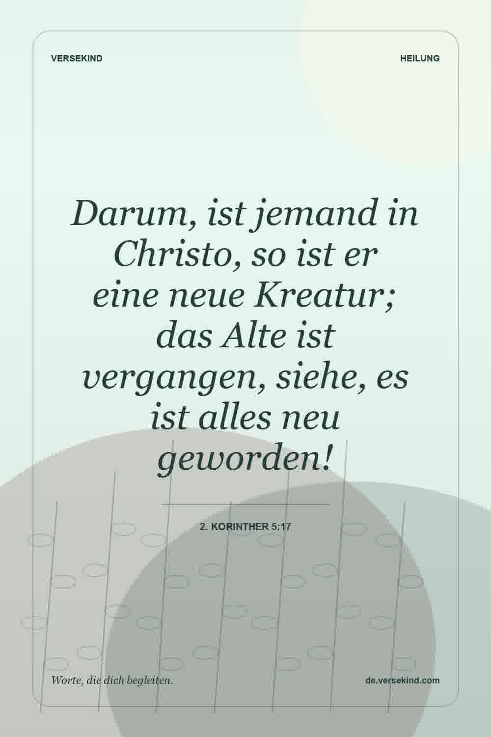 Darum, ist jemand in Christo, so ist er eine neue Kreatur; das Alte ist vergangen, siehe, es ist alles neu geworden! — 2. Korinther 5:17