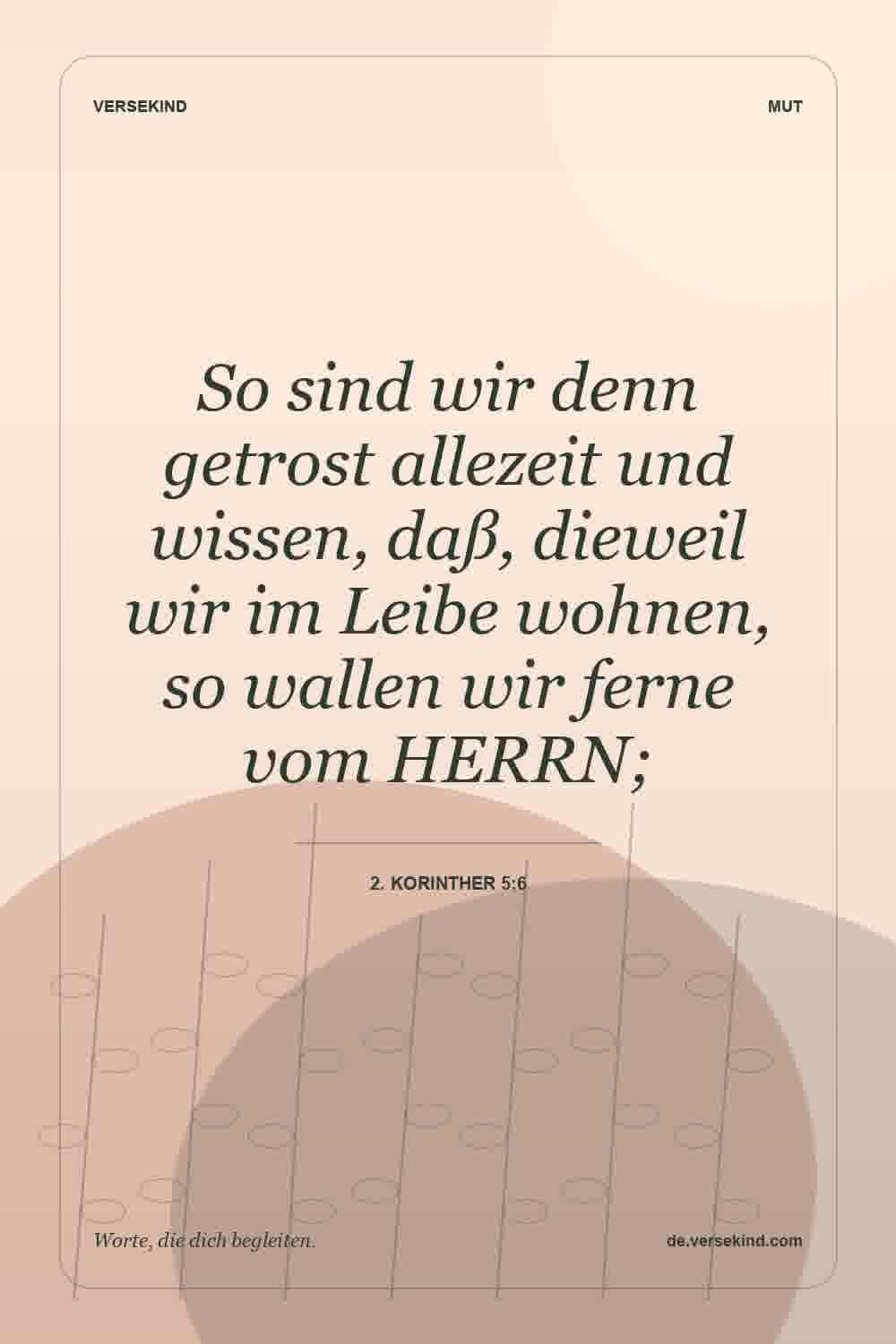 So sind wir denn getrost allezeit und wissen, daß, dieweil wir im Leibe wohnen, so wallen wir ferne vom HERRN; — 2. Korinther 5:6