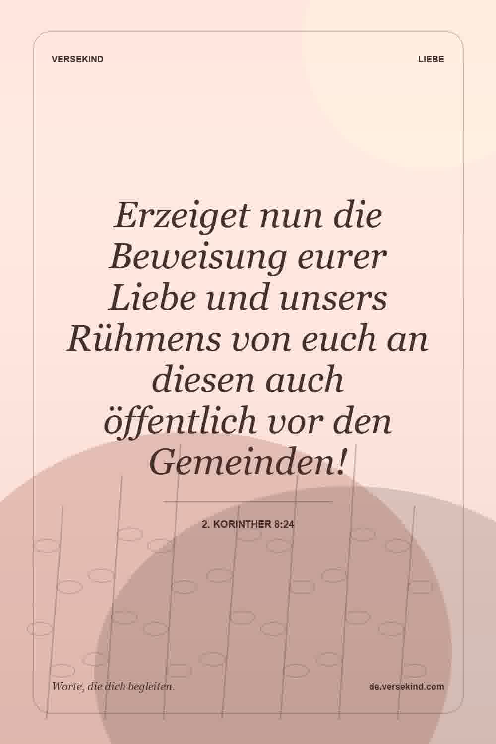 Erzeiget nun die Beweisung eurer Liebe und unsers Rühmens von euch an diesen auch öffentlich vor den Gemeinden! — 2. Korinther 8:24