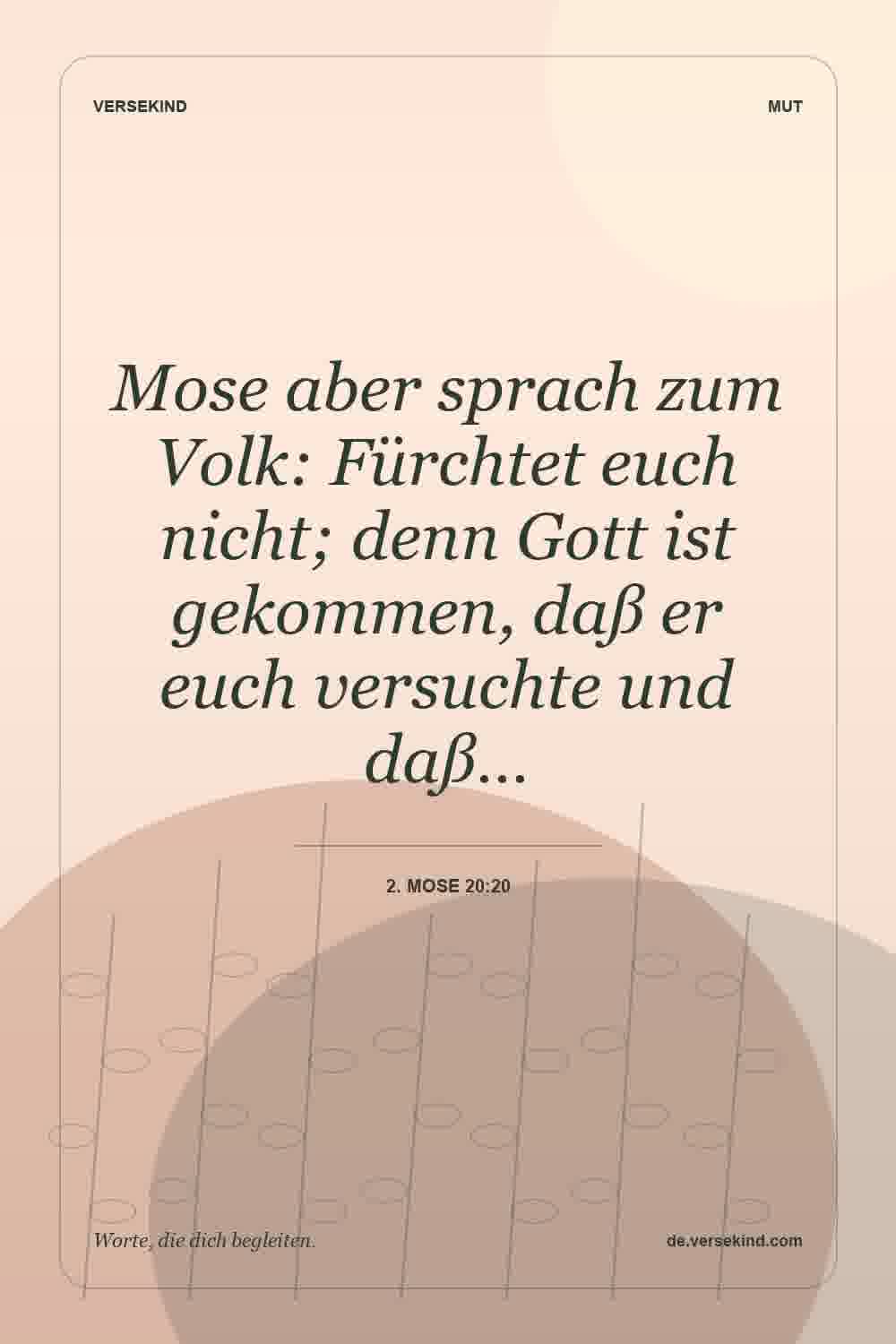 Mose aber sprach zum Volk: Fürchtet euch nicht; denn Gott ist gekommen, daß er euch versuchte und daß… — 2. Mose 20:20