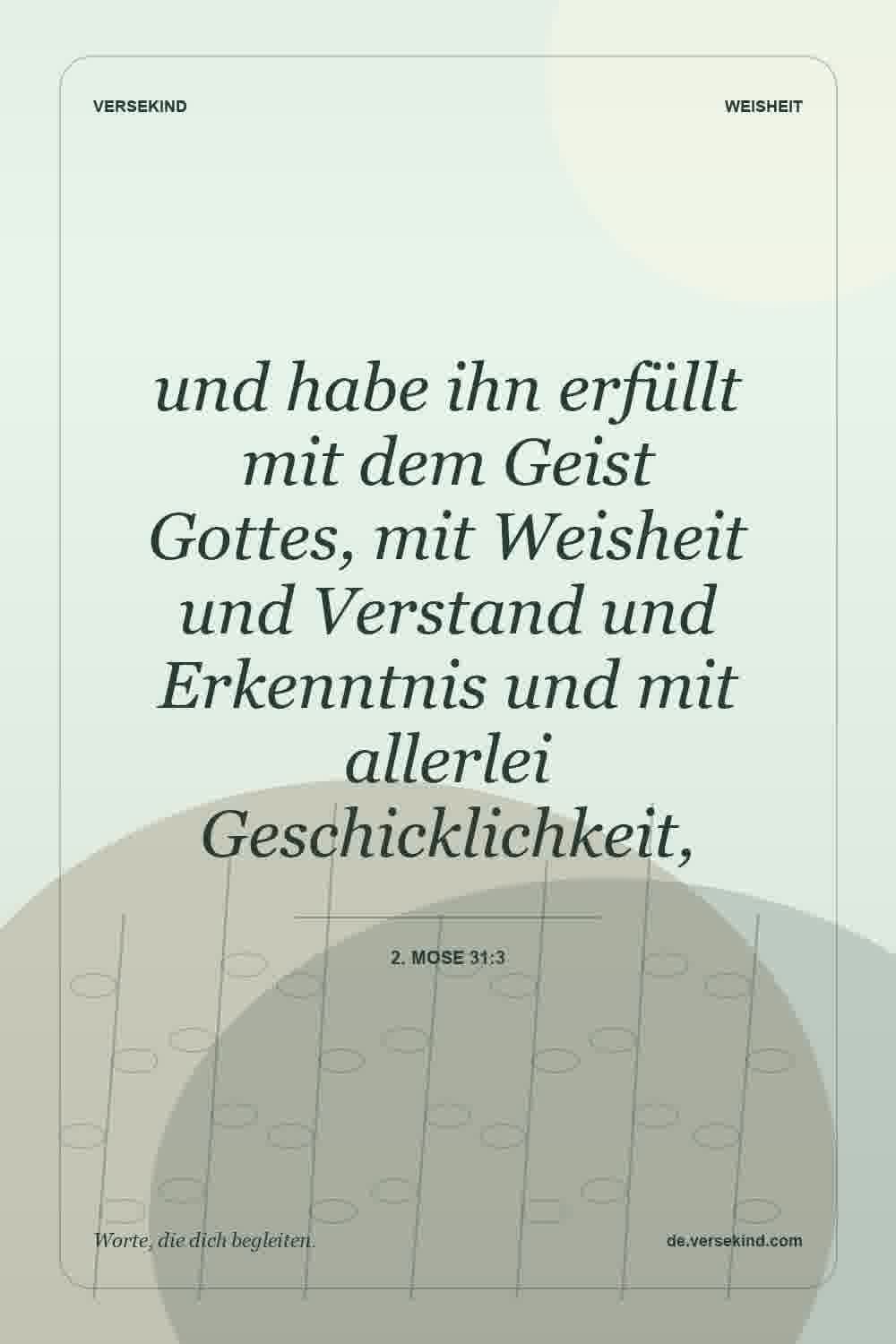 und habe ihn erfüllt mit dem Geist Gottes, mit Weisheit und Verstand und Erkenntnis und mit allerlei Geschicklichkeit, — 2. Mose 31:3