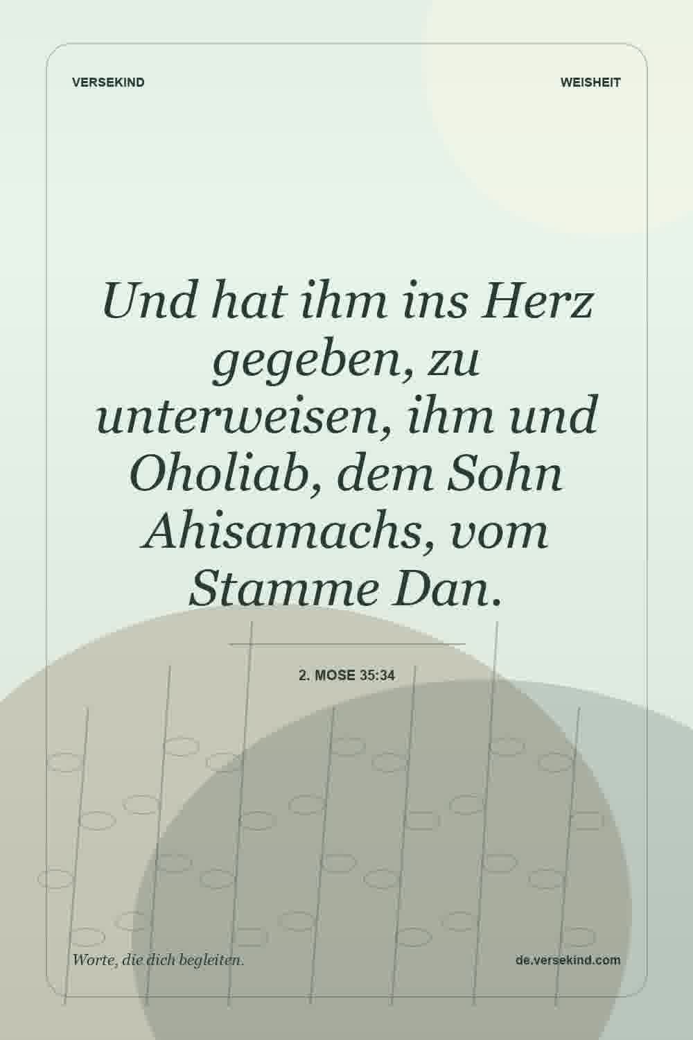 Und hat ihm ins Herz gegeben, zu unterweisen, ihm und Oholiab, dem Sohn Ahisamachs, vom Stamme Dan. — 2. Mose 35:34