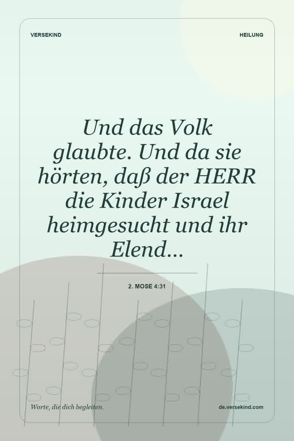 Und das Volk glaubte. Und da sie hörten, daß der HERR die Kinder Israel heimgesucht und ihr Elend… — 2. Mose 4:31