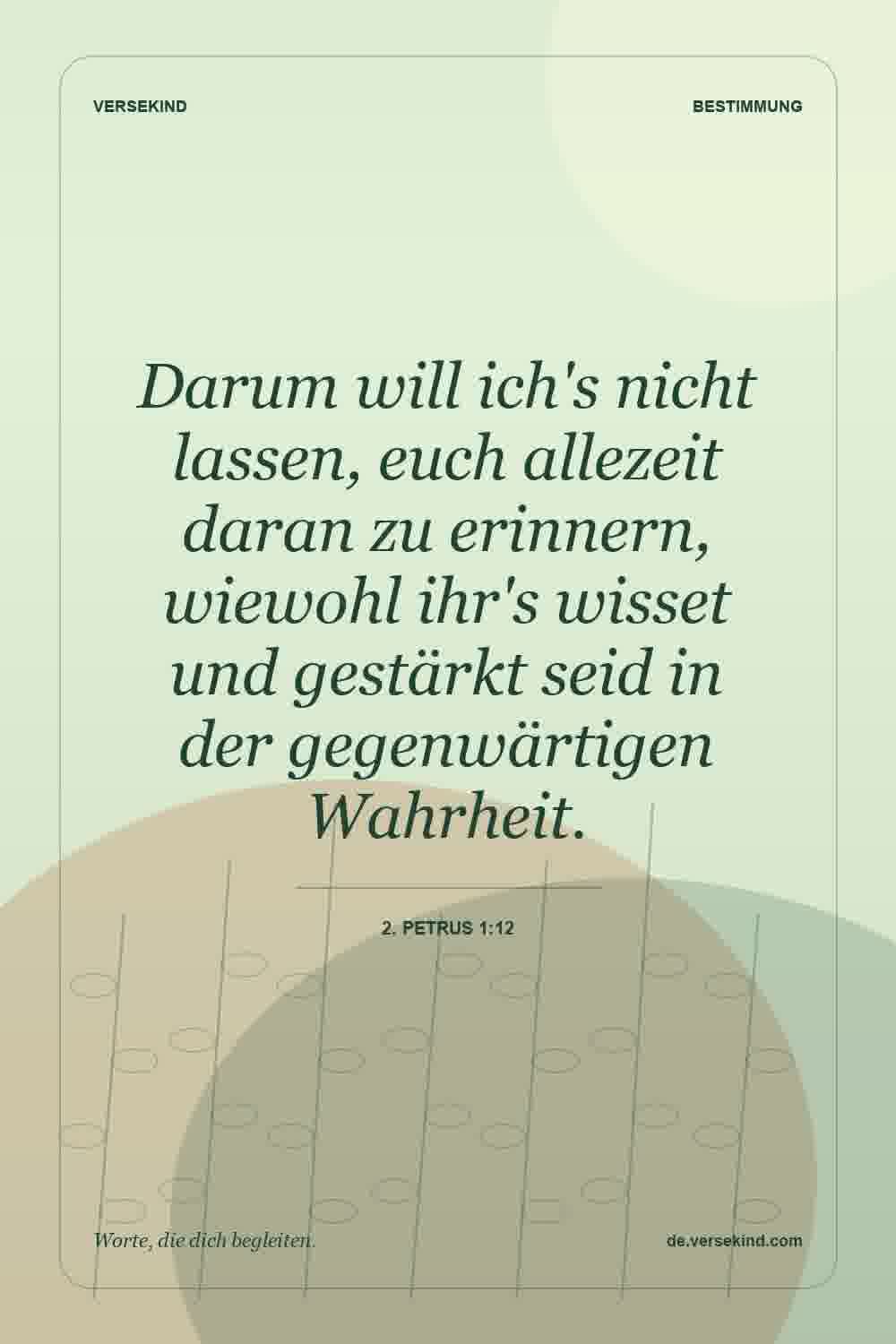 Darum will ich's nicht lassen, euch allezeit daran zu erinnern, wiewohl ihr's wisset und gestärkt seid in der gegenwärtigen Wahrheit. — 2. Petrus 1:12