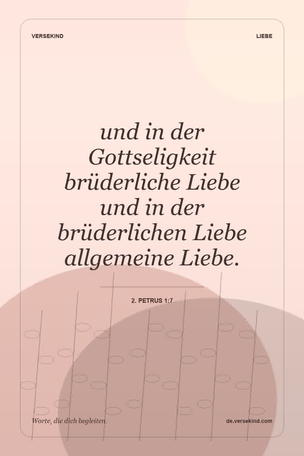 und in der Gottseligkeit brüderliche Liebe und in der brüderlichen Liebe allgemeine Liebe. — 2. Petrus 1:7