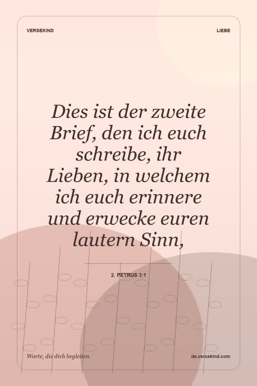 Dies ist der zweite Brief, den ich euch schreibe, ihr Lieben, in welchem ich euch erinnere und erwecke euren lautern Sinn, — 2. Petrus 3:1