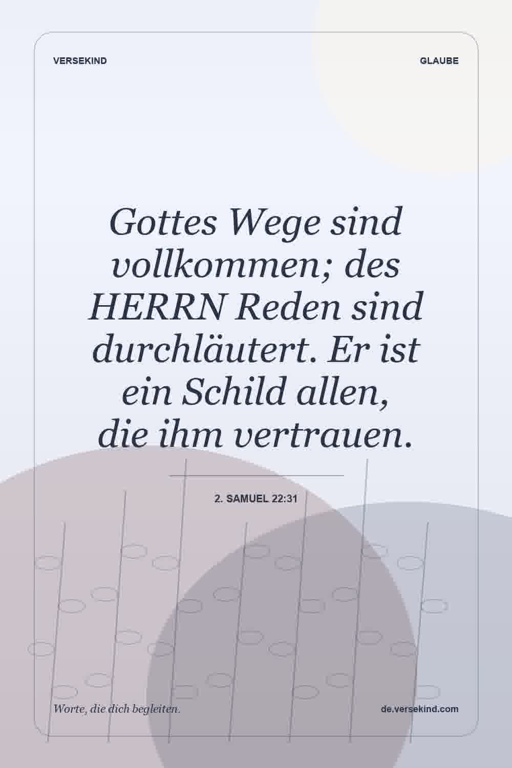 Gottes Wege sind vollkommen; des HERRN Reden sind durchläutert. Er ist ein Schild allen, die ihm vertrauen. — 2. Samuel 22:31