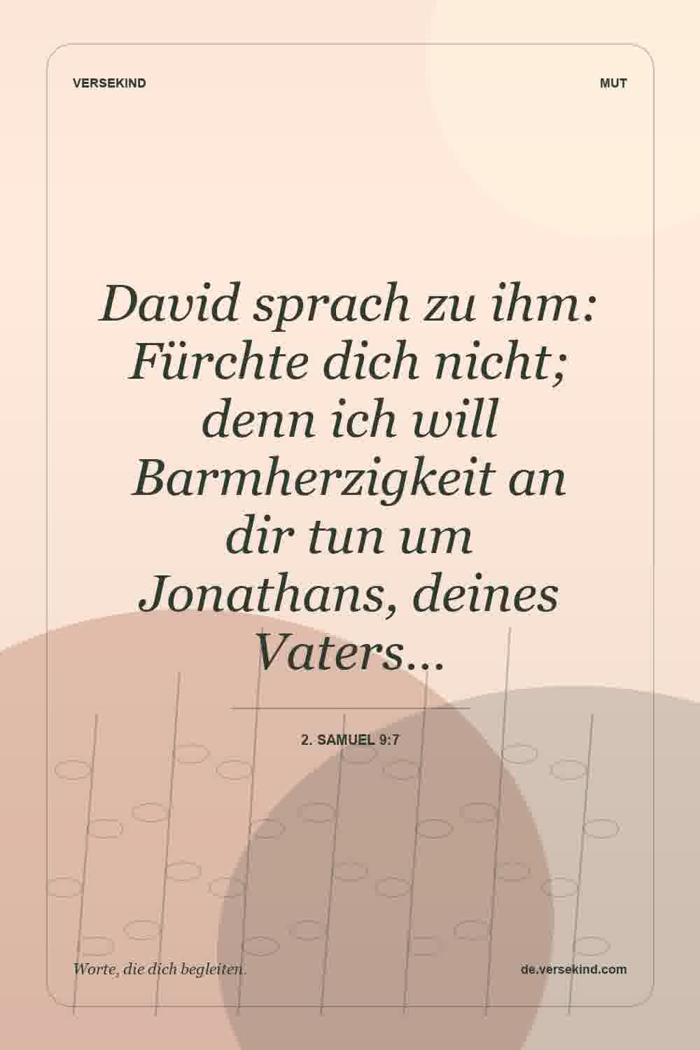 David sprach zu ihm: Fürchte dich nicht; denn ich will Barmherzigkeit an dir tun um Jonathans, deines Vaters… — 2. Samuel 9:7